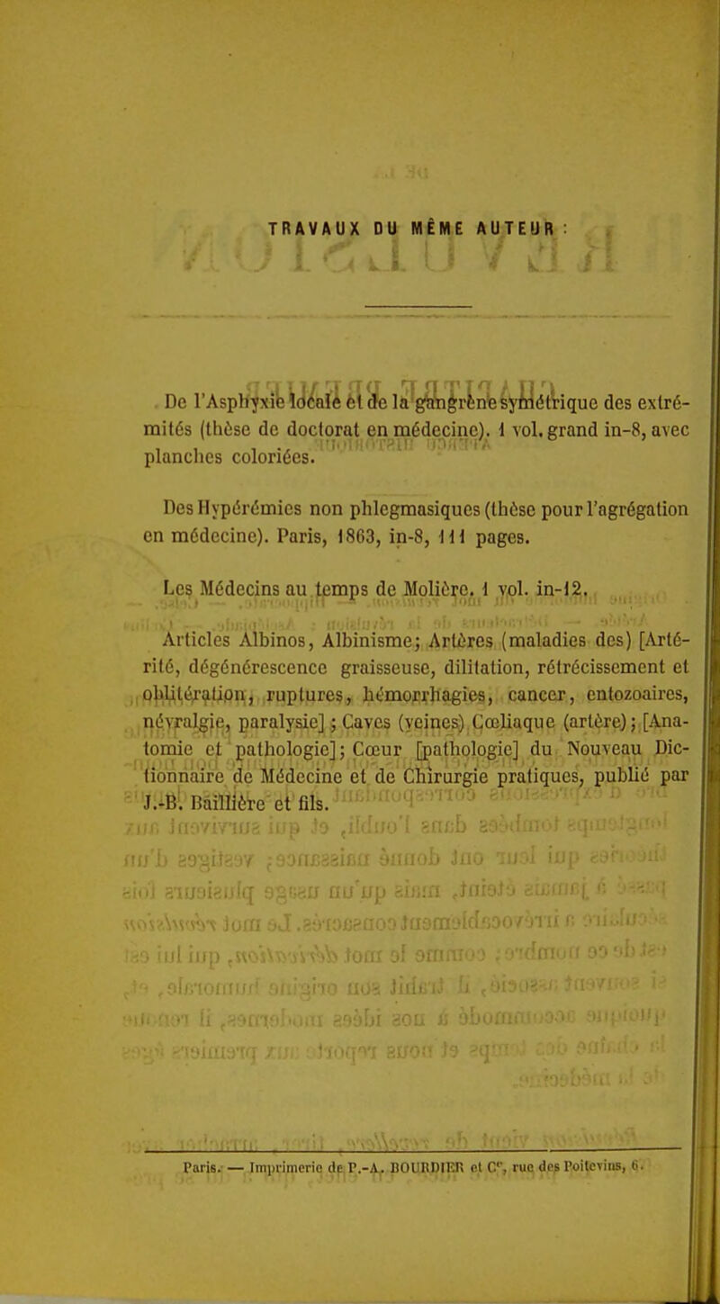 TRAVAUX DU MÊME AUTEUR De rAsphjxî^y<faïîèlïela^gSi'|rlnfes5'flét\:'ique des extré- mités (thèse de doctorat en médecine). \ vol. grand in-8, avec planches coloriées. Des Hypérémics non phlcgmasiques (thôse pour l'agrégation en médecine). Paris, 1863, in-8, ]il pages. Les Médecins au .tpmps de Molière, j,ol. in-12;,. •liniiilM 11/ ; UoislU/Ù'l j i -ih ' III )l''r,t' Articles Albinos, Albinisme; Artères (maladies des) [Arté- rité, dégénérescence graisseuse, dililation, rétrécissement et jiPljjm^^tipHj ;ruptures, hémoj'rliagies, cancer, cntozoaires, . névralgie, paralysie] ; Caves (veines).Cœliaque (artère); [Ana- tomie et pathologie]; Cœur [pathologie] du Nouveau Dic- ■'{ionriaire de Médecine et de Chirurgie pratiques, publié par ' JiiËl Bàillière et fils. 'Mil. ill-.iV !, lij' un . U'' -.ij au u^i .-..iJi.'fl ,-t''' Paris. — Imiirinicrio cie P.-A. BOURDIEn cl C, rue des l'oilcvius, 6.