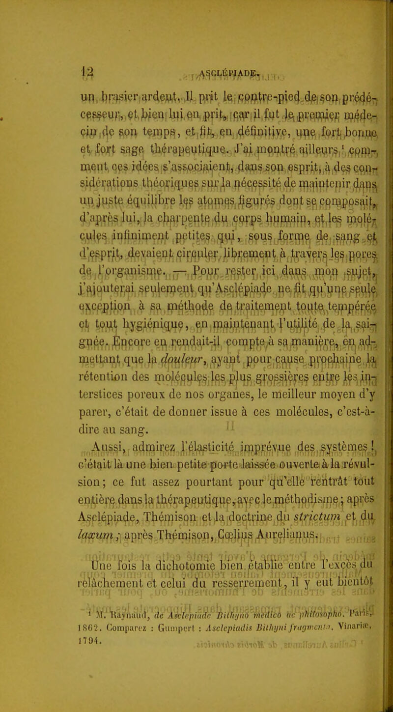 un, l]r^sier;i^rd,eftl,v.Il P«t leifiPj^^re-pie4.djei§op prédéT^ cesçeurr, çt, jikm liji, en, .pritu, i Rj^ri il; fut .1^ ,pi'ew<?f; d?44^i etfoft sage th^rapey^qua..J>^,p(^^tfé4ill^yr,f,.',^Pfï)jTj ment, qes idçeS|$'A^P^-cjfi,ijenJ),4?ws.sop,«spri,tjiî^,<^e§co^^^ sidcrfitipns tlîéo^^i.qu^^jS^rila fléçjçssité de r^^^pfepir ^4/^15^ Uftju,ste éaujljbrp atqpt^çjgijpç^ dont se, pqAîppsî^if^ 4',api^^s Jui,:|a çf^f^rpeial^ .^.w ,ç.9;>|)s l^Hpj^aip, ^^^^ ijipl^j^ c,ul,9s ;infLnimei?|t'^pçtite,? ;^9u§ fqriTf^e, ^,-ff^^g.^^j^ «r,<r^Pr/t,. ^evaieDt^ (fif/iplpr, Jil?^;qip,qqt^.trayp,];^ l^^,pp,i:e^^ 4q.rprganisu]e,,pp,,^^o^i;,r^s,^e^,,id ,^^je^ rftif^utef;ai, .§pu]erï?e^^\ ,q^^'Âs^q|ép^f^f^e, fle, ,^t,;}fi;i?r|p ,spu|ç, Bieltai?.!,,q^e f^p^/p^r.^ayaj^t .ppur p^^yse ,i)|'|)f^î|ine,,^^ rétentifiii des moléj(3^1ç.^^;lf3S, p|^s §ropsiç^^^ ^pt^ç terstices poreux de nos organes, le meilleur moyen d'y parer, c'était de donner issue à ces molécules, c'est-à- dire au sang. Aussi, admirez rélasticité inip.réyue ,f^cs.,;$î;s.tèmes^îj c'élait là une bien petite porte laissée ouverteià laTévul- sion ; ce fut assez pourtant pour qu'elle rentrât tout entière dans la ;thérapeu,tique,.a^^^ après Àsc^pi,ade, Thémis|3n;|el^a|dpc|tfin|ejÇ^^ jS^^|•^■ç^^f?7^ ,et .^u^ laxum; après Thémi^onj.Cqjljff^^pççjiai^^u^^;^ Une lois la dichotomie bien.fitablie entre 1 exccs du rèlâchement et celui du resserrement, il y eut bientôt l'iFii'.q 'if/oq ,,uo j'nnsi'fofnirn J ob sJnorngriî» 89l ■ ' ■ ISCî. Comparez : Gumpcrl : Asckpiadis Bil/iyni frtigmcni:'. Vinariœ,