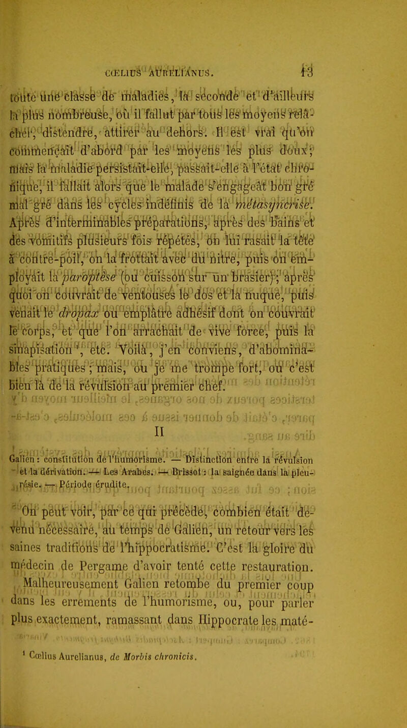 U'^m àùn-ïbièëuLÉe^ bù il fallut ^ài'^bli^' lës'tildyciiy i^tî^ éîïél'î *disteriarë/ âttiWr^ki''delîbrs. tl'îëèt' Mi CbliinieifëMt''d'abôra''i)âi- les''^byëti§''M^ plus mUf ttitffs fâ^irialâdie-i^érSistaît-elfeV 'ii)aëfeàit^ené à f étâ!f èhm airitëriiliMlkpèa^kti(iHy;i aî5i^i^'deè'^^^^ (i'ésf^MitÉ pifl^iài?èfôis ¥è^éfei;''6b ■toî'f^^âie^ia'te lë'v^i^fisf^ët^^^te'iMii't^rt^ÉràM im 1^ V ff'^'-' va -ijjylliyîii ul çi'jus'^'ju àou ci) /us'ioq sopi^aial 'jljjoàlom g.90 è suaai 7911 fiob ab lir.fà'o ,79icq 03 JJfi 31(b el la dérivation, -'-'•i Les Arabes. ^ Brissot : la' saignée dans la plcu-i 'M^'-mP^m^^Smq JfffJiuoq sosaf. Ji/i 90 ;noi^. ^tl'iieé^ésàîré; téWîfi^-dè ^^M% lin rètoiïr't^ril lès saines tradifibtis'lî'è'11ir^t)bciîitisffië:''G*ésE lUièloiï'è dïi' médecin de Pergamp d'avoir tenté cette restauration. Malheureusement Ganen retombe du premier coup tians les errements de Inumorisme, ou, pour parler plus exactement, ramassant dans Ilippocrate les maté- •riJiqino. i ' Cœlius AurclianuB, de Morbis chronicis.