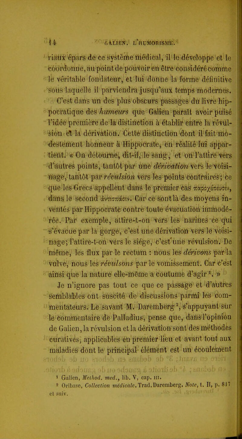 '•|4 éi^iiifeN:' L''nuMORiSMkl''' ''V-ia'Ut'épMrs de ce système médical, il le développe'et le 'côtjrâ'onoe, au point de pouvoir en être considéré comme •^'le véritable fondateur, et lui donne la forme déflnitive •'Sotis laquelle il parviendra jusqu'aux temps modernes. ' ' -.'CTest dans un des plus obscurs passages du livre hip- «■•'^ocratique des humeurs que Galieu paraît avoir puisé l'idée première de la distinction à établir entre la révul- ='èiûn et la dérivation. Cette distinction dont il fait mô- deslement honneur à lîippocrate, en réalité lui appar- tient. « On détourne, dit-il, le sang, et on l'attire vers ^d'autres points, tantôt par une dérivation yQ,vi le voisi- •'tfage, tantôt ^^ic^ révulsion vers les points contraires; ce ^^Que les Grecs appellent dans le premier cas irapsxétsuitv, o'iàbîns le second ivricrcolcw. Gàr ce sontlà des moyens in- f 'Ventés par Hippocrate contre toute évacuation immodé- ''rôë.j Pat exemple, allire4,-Gn vers les narines ce qui ^évacue par la gorge, c'est une dérivation vers le voisi- ''nage; l'altire-t-on vers le siège, c'est'une révulsion. De ''tnêiïie, les flux par le rectum : nous les dérivons par la Vdlve, nous les révulsons par le vomissement. Car c'est ainsi que la nature elle-même a coutume d'agir *. ' - Je n'ignore pas tout ce que ce passage et d'autres 'Semblables ont suscité de discussions parmi les com- ' mentateurs. Le savant M. Daremberg^ é'appuyant sur ' le commentaire de Palladius, pense que, dans l'opinion de Galien, la révulsion et la dérivation sont des méthodes curatives^ applicables en premier lieu et avant tout aux maladies dont le principal élément est un écoulement > Galien, Method. med., lib. V, cap. m. » Oribasc, Collection înérffca/e. Trad.Darcniberg. Note, t. II, p. 817