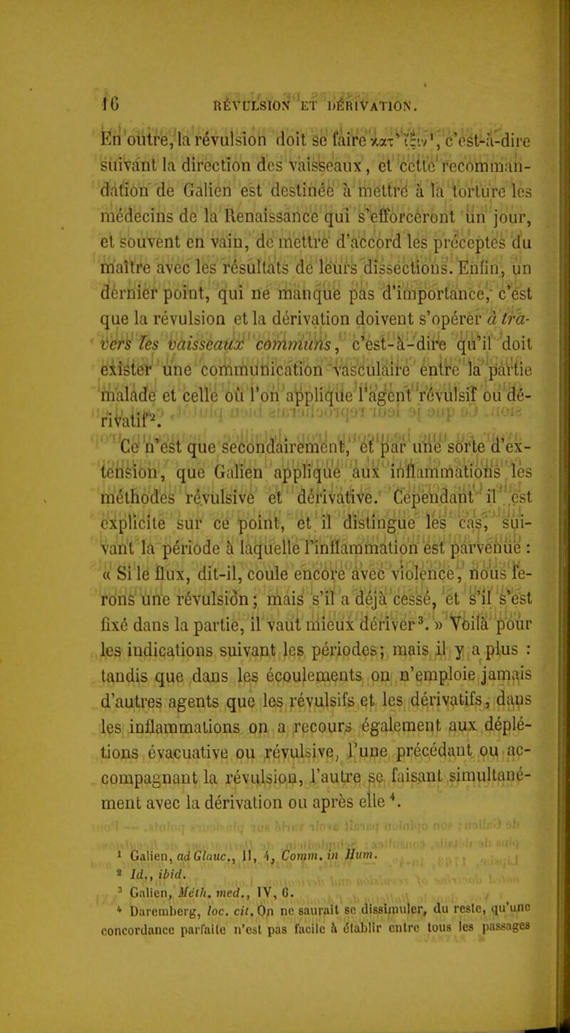 \ 6 KÉVCLStO^''ET 'liÈRlVATlON. ■ y•oiitffe^'ldVé^iiision doit siî fàîVeW^'èiv'^'è^éyt^îl^ire suivant la direction des vaisseaux, et ccitc fecomman- ddt'ion de Galien est destinéfe à mettrd a la torture les médecins de la Renaissance qui s'eîforcéront un jour, et souvent en vain, dé rricttrè d'accord les préceptes du nfatoe avec les résultats de leurs dissections. Ënfin^ un dférnier point, qui ne nbatiquë pas d'importance',' c'est que la révulsion et la dérivation doivent s'opérer à tfa- ' vers Jês hàisseaùx 'cômrriui^s!, c'ést-'à-dire qù^l doit éifétëï une commuiaication vasculàire entre ia''piâr{ie malâdé et celle où l'on applif^ile l'agent yévùlsiî ou dé- riVatît^'* ''-''^J ''■'''■-''f r^'^'i ^'P ^''^ -'loi?: ' Ce'n'est que sec'ôn^daire'mcn'^,'''éit par^^ ielièïôii-,' que Galien applique'iil)i*'ififlanimatioiis'|ïès méthodes ré.vulsivé' et''dérivàtive. Cepenâant ^''^.^^ explicité sur ce 'point, ét 'il idï'stîngtie lés cas'^' si^i- va!ù't'la période à laquelle rînttammdtion'est pavvé^ilùe : « Si le flux, dit-il, coule encore avec vîolénçé', ïious ïe- rôns une révulsion ; mais ,'s'iï a déjà cès'sé, et s'il è-'est fixé dans la partie, il vaut rnieu'x dériver ^ '))'VI}ilà pour les indications suivant les périodes; mais il y a plus : tandis que dans les écoulements on n'emploie jamais d'autres agents que les révulsifs et les dérivatifs, dans les inflammations on a recours également auxdéplé- tions évacuative pii irévulsive^ l'une précédant, ou • ac- compagnant la révulsion, l'autr?) pe faisant simultané- ment avec la dérivation ou après elle 1 Galieu, adG/ouc,, U, 4,,Co»^m. tn ^«m. « Id,, ibid. '. ', ' Galien, Mcth. med., lY, é. * Daromberg, loc. cit. On ne saurait se dissimuler, du rcsie, qu'une concordance parfaile n'est pas facile à élabllr entre tous les passages