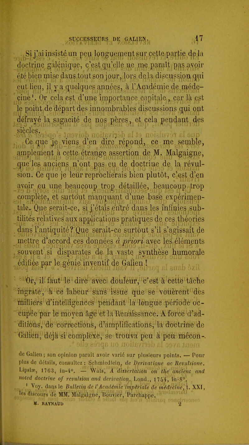 Si j!ai insiste un peii l(f)ngueipent sur cette pa.r|,ie la doctrine §[alt^nique, c'est c[iLi'elle. n^e rne jpamît ; -5i;vpir éité bien mise dans tout son jour,ilors d^h; di3cu^s,i|0ijiî qi^ii eut lieu, il^y a quelques jannéîip,J^.L'jA-cadémie de méde- cine'. Or cela eçt d'un capitale, car là ppt le poiht de départ dçs innombrables discussions qui ont défrayé la sagacité de nos pères,,e;t cela pendant ô,es ' î'i'iàqo'è 3fiy?ioL noiJc/iîàB bI la n i d eup f Ce; q^ue je viens d'en dire répond, ce me semble, <\mplement à cette-étm^^ de M. Malgaigne, que'les anciens n'ont pas. eu de doctrine de la révul- sion. Ce que je leur reprocKerais bien plutôt, c'est djen avqir eu une beaucoup^ trqj) détaillée, beaucoup trop complète, et surtout nîanquant d'une base expérimen- tale^ Que serait-ce, si j'étais ^entré dans les infinies sub- tilités relatives aux applications pratiques de. ces théories dans l'antiquité? Que serait-ce surtout s'il s'agissait de mettre d accord ces données à ptHori a.vec lei éléments souvent si disparates de ,1a ;vaste , synthèse humorale édifiée par le génie inventif de Galien! r r, . 'è^^irffe^ëMitè'5âWd8liféW,ffij'é^f''à'6^ ingraté, ' à ce labeur è^aù'é 'iësuë qùe se vouèrent' des milliers d'intelligences pendant la longue période oc- ciip'ée par le moyen âgé et la Renaissance. Aforce d'ad- dilions, de correction^, d'amplifications, la doctrine de Gàlldfl, déjà si complfexé^ se tfdu'Va peu à peu mécon-. (le Galion; son opinion paraît avoir variû sur plusieurs points. — Pour plus de détails, consultez: Schmiedieinj, de Dcrivatiotie ac Revuhione. LipsicB, 1703, in-i. — Wats, A dîsièrtaïion on the ancienc nnd noied doctrine of révulsion and dérivation^. Lond., 1754, Ih-S. . * Voy. dans le Bidlelin de l'Acwlémie impériale de médècinè'^l. XXI, les discours 'de m jraliîalgncVlWuvicr, 'Parchappc. ' V':''!'-- M. HAYNAUU 2