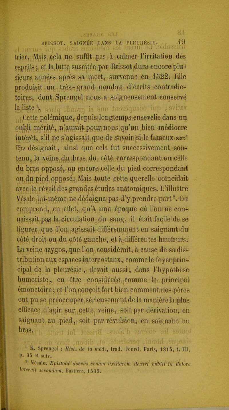 '.■11.1/.II/; -i'^.' ^' ' nilISSOT. SAIONÉE DANS LA l'LKUBÉSlE. , , .19 triçr. iyi,ais, ,pp,;Ç]Liff]t pap, à; calmer l'irritation dès e§pv^ts ;, .et ,la,lutte suscitée par Brissot dura encore plu-* sieurs, années après sa mort, survenue en 1522- Ello produisit un très-grand nombre d'écrits contradic- toires, , diçp^t, ^p^enge]jji,ipjLi[S]^ .s^îigneusement ^oijservé klisteV i,| ^J.ni-n o!ir 'm .i ■■ ■■ .'wifi/ ; Cette poléquque, depuis!longtenips ensevelie dans un oi^bli mérité, n'aurait pour;nous qu'un bien médiocre int^;êt, s'il pe s'agissait <l.ue,(|ç! (?f^yoir isiilei&me\ix>'Aixj< tçw désignait, ainsi que cela fut successivement souh teïi]Li,5 la veine du,ibrias,;dur côté correspondant ou celle dij bras opposé, qu encorei celle du pied correspondant ou.{|}i,pied opposé. Mais ,tiO\Jte cette querelle coïncidait aypç île .réveil des grandes études anatomiques. L'illustre Yésale lui-même ne dédaigna pas d'y prendre part On comprend, en effet, qu'à une époque où l'on n'è con^' naissait pas la circulation, du sang, il était facileide se figurer que l'on agissait différemment en saignant du côté droit pu du côté gauche, et à différentes hauteurs;. La veine azygos,que l'on considérait, à cause de sadis^> tribulion aux espaces intercostaux, comme le foyer prin-' cipal de la pleurésie(levait aussi, dans l'hypothèse humoriste, en être considérée comme le principal émonctoire; et l'onconçoit fort bien comment nos porcs ont pu se préoccuper; sérieusement de la manière la plus efficace d'agir sur; cette, \eine,i soit par dérivation^ en saignant au pied, soit par révulsion, en saignant au bras. ' K. Sprengel : Ilisl. de la mécl, Irad. Jourd. Paris, 1815, t. 111, p. 35 el 8uiv. ' Vtîsule. EpistolàUloocik iidnànrcixiUmifi deiftfi bh^ui'tiï' Ûhru lalernii .secamlam. Ba8ilnn% 1539.