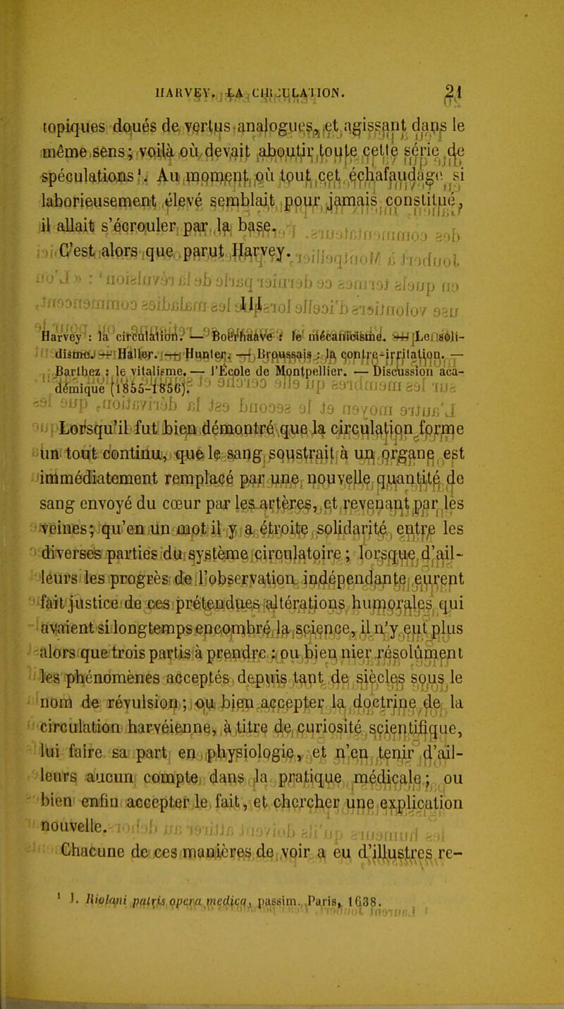 topiques dqués de Y.çrl,,uS: analogues,, .et agissçint dapp le mêmcsens; voilà,0IVdev.^it ,abp;U,tji:,toi|te çptté série^ç^ spéculations ?: Au iiûQWei^l'ijOÛ tpujt ,cç,t , éçhafpuda^^ laborieusement .élevé semblait pour jamais, cpnslit|iép il aUait s'écrouler par,l^: b^?,e,. ^ ......xiimoo ggb ■ C'est :alors,que.p3r,utIJa^rvey.,,ifl,,^^^^^ i ioiàlo7ài fil bb ohjsq TOÎinsb 93 bùimoi ahup ny 'oaftammoo asibuifira aal aU^aioI sifaol'baisiinofo'^ asir 'krvéF: ii''cit§i!ilflîyâ?1-9|oei'ASâVSï fèf riiécah'idBiii >*lLensèli- Barlbez : le vitalifme, — l'École de Montpellier. — Ùiscussioti aca- ' démique (i8à5-^^éè'jf ^^'^'^^ '^^9 ^^P ft^^-IclfUSm ààf -ni. 'Si liup ,m\imi'vjh d iss buoosa ai )q [ïs^om osiur/J 1 ^toifsijuîilfutîibieiQdéi&Qntréque la circula|jf(n^fp)rime un tout continu, que h sang; soustrait à ur^ ()rgme^ est immédiatement remplacé paiî une, nouvelle, q,i^intijt^ de sang envoyé du cœur par les artèje§, e,t revQuaiitjP/îr.les teines; qu'en un mot il y a étroite solidarité,, entfje les ■ diverses parties du:système;circulatoire ; lorsqi;i.e,d|ail- • 'lëûpsi les progrès de ; l'observation in,dépendan t,e|,eijirent 'ifâit'jûstice de ces prétendues altérations hui^ojraleis, qui ■ aii?aient si longtemps encombré, la .sci^pce, il n^y^e^f plus alors que trois partis à prendre i. ou bien nier,r/s§,olûment les phénomènes acceptés depuîç t^nt.dei ^iècl^ ?,W,s,le 'nom de révulsion);j<D|i*.bjen,a,çpppt^ï l^,c|[jOc^^ la circulation harvéienne,.h,titre 461,curiosité scientifique, lui faire sa: parti en,(pbysiologijÇ.y,^e^ n'en ,tçnir d'ail- leurs aucun compte dans ,|la pratique médic^l^,; ou bien enfin accepter le, fait , et chercher une explication nouvelle. loiuL iji; minn j.iayiub fejx'up i^ii/ymud : n Chacune !dje(iee3(ï»9jaftèi?fi§;(i§f,ypir eu d'j%^]tres re-