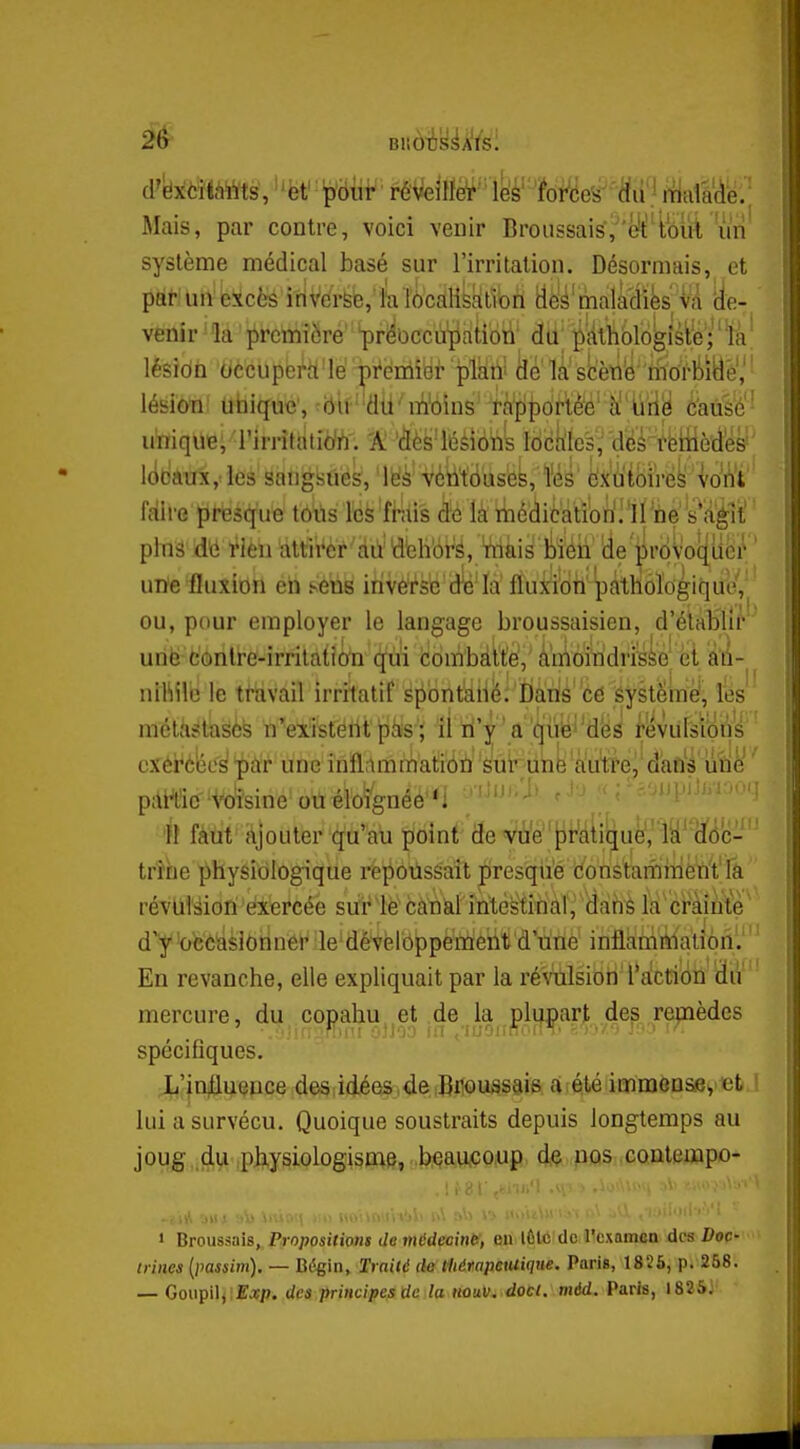 Mais, par contre, voici venir Broiissais,'(^^iouViin système médical basé sur l'irritation. Désormais, et pAti Uft' ieScèSl-riVé^b, fa ïô'cdHfektlbîi dè'^'malâ'difes;Va 'de- venir - la première' ^ri^Occùi[iatibti' dtij ^^'âlliblogisie ; ' % ' lésîdù bccupei^rt'Ie' Tji'éiriiai- plktll ke là' stèn'é'titoMëe,' ' iésloti' uhiquc, ^iilf''all'nlWins''4à^{)6rt'èè' ôausé'- uViiquB, 'i'irritatim 'A 'âés'léèlbns lockles, 'deé-rèiiiè'(ies! lodaux/les sangsues, lEis véh'tbuses, ï'ès ëXatbi'rë^'voWt' faire presque tous les frais de là médication'!'irne 's'a^li' plnâ M rien attii^cr àiï dbhbrS, Vriàis l!)iéii 'de'jirbvoqucr ' une fluxion en sens irivé'rse dé'la fluxion pathologique,^ ou, pour employer le langage broussaisien, d'établir urië fc'onlre-irrilatîôti (^i icombâtte, à'moindriidk| et a'fi- nthilb le travail irritatif spontaiiè: Èiârié c6 éyst^mê!;, îés mélhëtaëèfe n'existértt pàs îl W'y' a'qiiiB^'d'éâ i-evulsïdus cxéi^bee^ 'pàr une inflammatiibà' '^uiriink â'utt'e,' d'aû^â iiîiè' ' pdrtîC'Wîsine ottéioîgnéé'*! f'-'^' ' ''^ :yr.-AiinU>r''-'i il faut hjouter qu'au point' (ïe'v'tfépMiquè','W^dfôc- tr'îhe physiologique repoussait presque Constamiiient la révliféiori exercée sur le canal intestinal, dahs la crainte ' d'y'occasionner le dévèloppement d'une inflàmftiatibn. En revanche, elle expliquait par la réSiiilsiori l*a!ctiiiil iïiV' mercure, du copahu et de la plupart des remèdes spécifiques. JL'injtluence des idées de Broussais a été immensey et ! lui a survécu. Quoique soustraits depuis longtemps au joug du physiologisme, .beaucoup dç pas xontempo- 1 Broussais, Propositions de médecine, en lÈlc de l'examen des Doc trilles (iiassim). — Bé^in, Traité de tliérapeutique. Paris, 1826, p. 258. — Goupil, E^p. des principes de la hûuv. doct. méd. Paris, 1825J