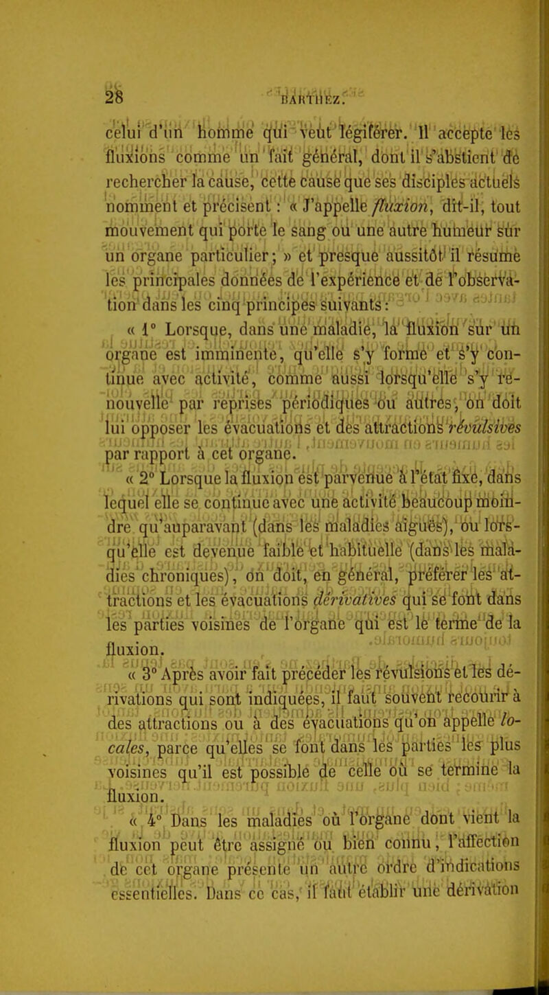 rechercher là càûse| 'cette cause que ses dîsciplés actuels norninent et précisènt : ' « J'appelle /iïixioîi, 'dit-il, tout mouvement qui'pbr'te Te sang où une autre hiihiétit sùr %n organe particulier^'))'et'presque aussitôt'il résume les prirrcrpales âonrièés d'e'i'expérieiidë et de fôbsèrVà- lioii' dans les ci'nq'principës Suivants : - '  '^• j «1° Lorsque, dans We maladie;'lâ'^M^iîln''s'iir un organe^ est imminente , qu'elle s'y formé' et'é'^'con- tinue avec activité', comme ' iaussi loi'sqù'ôll^^ noiivelié' par reprîsfes'périodiques'-ôu àtiti'^sV^è'i'i'doit lui opposer les évaciiatioils et des attMctiôny>A)MMt>i?s ^ar rai)|)ort a cet organe. , j , ''^ «'2° Lorsque la fiiixioh esi 'parVeriiié 'à l^kfât'Êx'é, dàhs ledùel etie se continue avec uiife àctiUté JiésiuHôup nîibili- 'are.qu^auparavant'(dà^^^^^ 'qu^^e est aeyé^uè^îmttW'wMiièUé (dati^lfesMà- dies'chroniques)!,''dn''â()ït| iè'n'^ériéràl,' jii^éfëTér'lésali- 'tractions et les évacuations dêrivàtiveê qui se fotit dans 'iés parties voisines de l'ôrgatié qiiii;esl le ferine''de la fluxion,. ' ^ «' Après avoir fait précéder lès i'évulsibiîs ètlès dé- rivations qiii sont indiquées, il faut' soiiVèfai; 'k'èbiirii^ à des attractions ou a des eyacuations qu on appelle ro- ' ' ca{es, parce qu*ellés ' se font 'dans ' lés p£iHièsli3ff tiliis voisines qu'il est possiblé '4'e'cette ou'sé tèVriiinela .fluxion. ^ ''\.''^(j'4'»j Dans les mafa'diès'^où^'îi^rganc dont vient la ffuxioii peut être assigné'ou bien connu ,rïtfiectibn de cet organe présente'iin''autre ordre d'indications essentielles. Dans' ce 'cas,''iffà'fil' établir uriè dérîVàtion