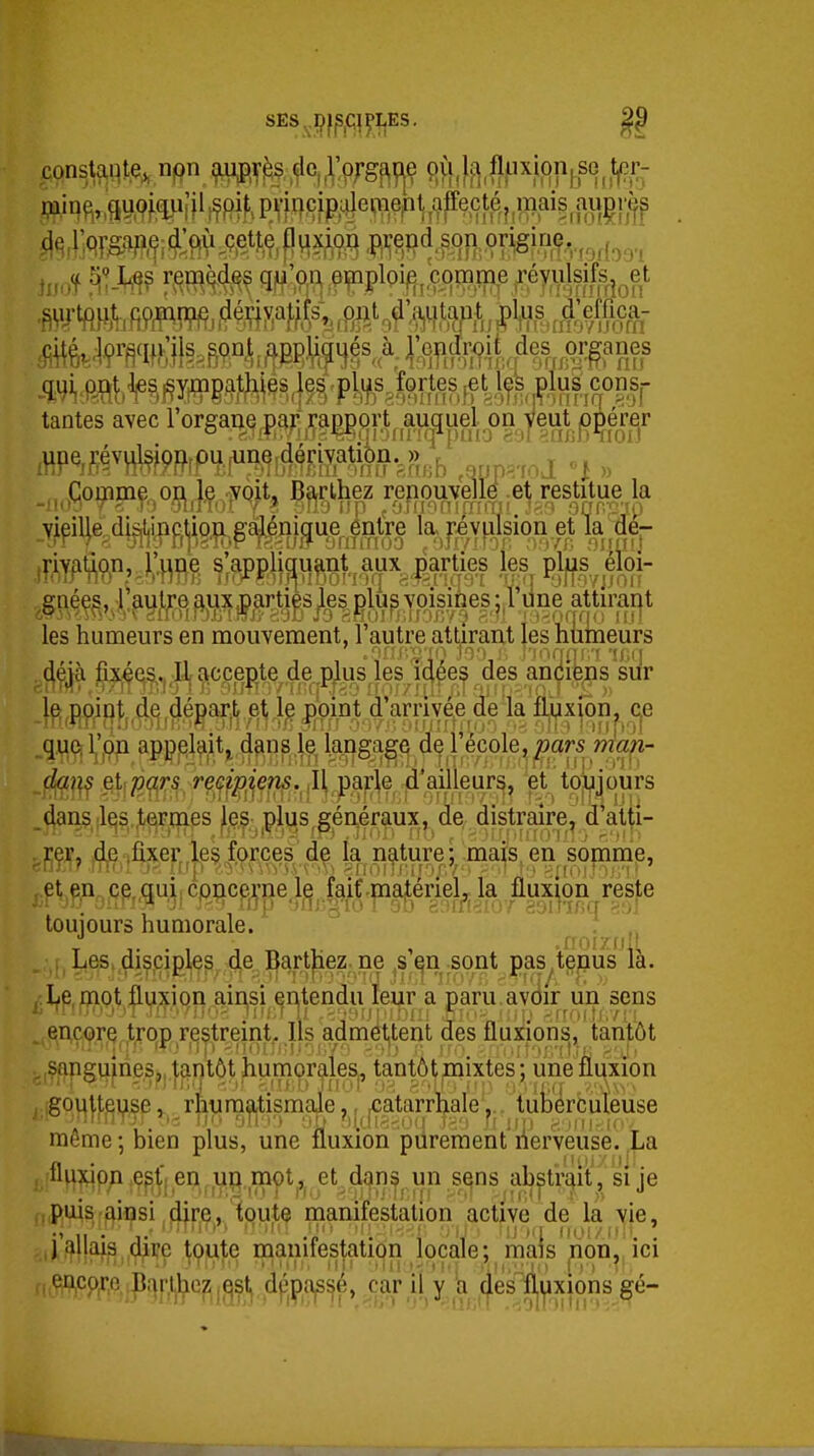 tantes avec l'orgai^Q,p^;;5^^ort^ auquel on^^ les humeurs en mouvement, l'autre attirant les humeurs 4é^à fixées,.. Il accepte,ançiéns sur !^,EWBf.4^ié^ai^tet]^ .quqi;pn appelait, dans^l^ ifm^^^ ffc?|f .^y^ef?)p,j^^^ 'et' tojjijours _4an5 ilqs.^/ejrtnes ^les plus,généraux, de, distraire, d'atti- rer, (dje (fixer leç forces de la nature; mais en somnie, eV^n^çp„qui; cpnceiçne.l^^.f^itmatériel^^ la fluxion ^reste touiours humorale. ; , j, Les, disciples deJ^art^ ,s^n sont pas^tenus la. Le,r)(ipt |li^xion ain^s^^ a paru avoir un sens encore trqp restreint-,11s admët,tent des fluxions, tantôt sanguines,, tantôt humorales, tantôt mixtes ; une fluxion goi|j,f,^yse rhura|ijtismale j^.^jCatarrhale. tuberculeuse même; bien plus, une fluxibn'piîrement'îiei4euse. La fluxion ç^t'j en up mçt ,^ et dans un sqns ab^tri^it , si je puis ^insi dire, toute manifestation active de la vie, ,i',^llais dire toute manifestation locale; mais non, ici , en,cp^,e.,pariheZ |]qstj dppa^sjé, car il y a des fl,ifixions gé-