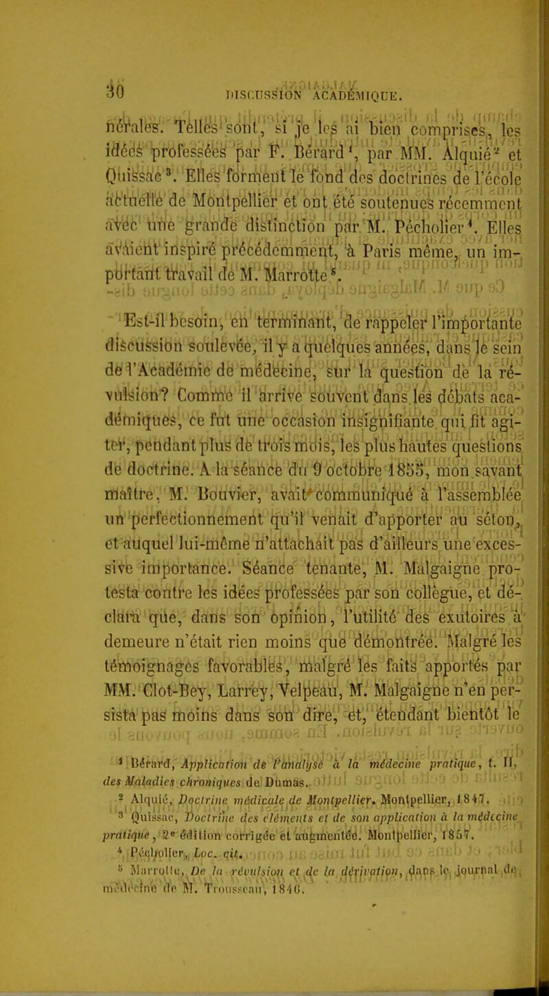 mSf.USSÎiON' ACADEMIQUE. nôrales. Tèlles'sont, si |e ai bien compnseS|^ Jes idédè'Ipi-bfessé'esi par Bérarii'^,' par MM.Al^'aiéet Qliissa'e'*'; Elles 'formèut T!e totid''des doctrufes (je 1, école nlbWéïl'é'de Montpellier et ont ëte soutenue^' récemment ^4 grands M^tidn pyr'ftï:;'^^^ âVAieiit'inspiré pi^écéàcQkièi^t' 'à Paris même,, un im- p6Hâîitti'avail dé'M:'feaàe^:'   ->i[i ;,i|-'jn:fi ;j)J':o rifh.i' .j •■'iii ili -Est-ilbcs(jînV^li''tyt-iïiM^^ diècufesibn soiilèvêe; il f a quelques aniiées', dans'jè sein dèl'Aciidëmië dé médëcine, 'la quesllipn^de'lâ'ri^- vilfeion? ComiYi'6 il hrrive sdùVcnf .d'arîsjes ^é|jais aca- dlîfnicjues, ce fat ùiié occiision insignifiante'qin àgi- teiVpendantpluë dè tt^ôî's ni(iis| les plus Mutés quesi^^^ db doctrine/A la séaii'éfe 'd'(i â' o'ctobi'e iSb^^^^ maître, M.' Bouvier, ' aVvîit'-bôrnraunîquè à' l'iassérabiée un perfectionnement qu*ii Venait d'apportei* aij scton, et auquel lui-niC-me n'attachaitpàs d'ailleurs une exces- sive importance. Séance tenante, M, Malgaignc pro- testa contre les idées professées par son collègue, et dé- cltità qiié,' dans soti' ôpîinibii, 'l'iitilîté'des exutoires à|' demeure n'était rien moins qtië déiiiontreé: Malgré les témoignages favorablbé',' 'ïtohlgré'ïés i'aity'apportés par MiVL'Clot-Bey, Larrfe^.'Vel^è'àïi', M': Malgaiéûb'ti^én p'é^ sistà pas moins dans sbiï'diTb',' 'ëty'étendant biètitôt! 'lé ^ lîériirtl, Application de l'analyse à la médecine pratique, t. II, des ilaladies chroniques du Damas, l'iuî ^ifC-.ili)! '''' ' * Alquiû, Doctrine njd^diçal^^de Montpellier. Montpellier, 1847. \ 3 Quissiic, ]!)oclrihe des cléments et de son application à In médccine,_ pratique, 2 édition corrig(Se el augmcntéé. Monlliellicr, 1857. V,R^,ql/'oljer^,,ipc.,qiVi'i.';!•:> UincUM hi\ li)U O'. -.l'L.i' B Allirrollu, De 'la révulsim et ^c^c Ip.^^^ji'fiflfn, 49^?^.^ i'''ît mAV^p}n'ù\Yfi MV'Traiissi'iin,'i'S'iG.