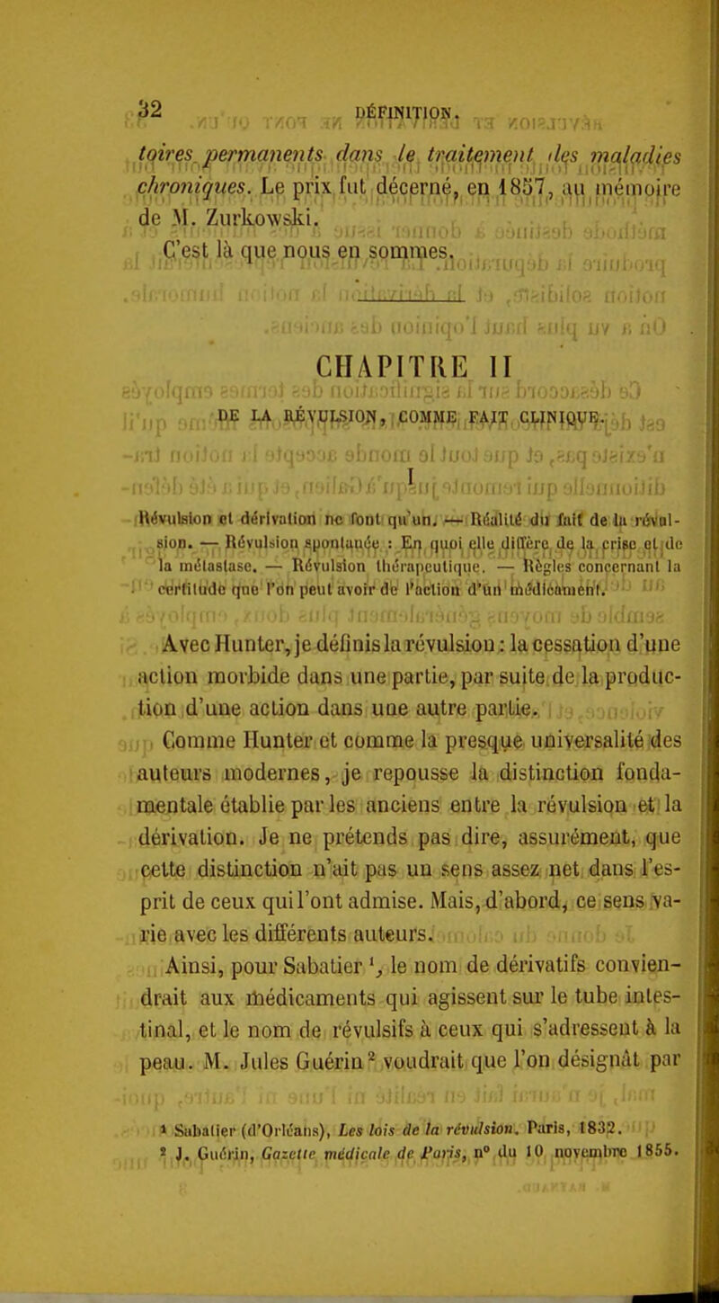 T3 VÎOISJUV ^ i ^t(^es^permanents, dcmsje^ tr^t^myl^,^di^s phro7iiques. Le prix.fut déçprn^^ en 18S7, au jiiéiiio|re de M. Zurkovvski.'  ' CHAPITRE II irplriialaorfie-i îj/p nll'jniioiti.:- (Révulfllon ol dérivation ne fonlfqui'uhj MriiRéalité du folf de lu réval- ,jj ^ «ion. — Révulsion sponlanéç : Ei] quoi ellu UiffÈre de la, pripo qlido la métastase. — Révulsion thérapeutique. — Règles concernant la ; ' tfdi'fitd'dc tjne' l'on jieut avoir de l'action d*ûrt ' Ujdièà'méht.' '■ ib fjiït] Jiiotn-tl >{u yboldai »' Avec Hunter, je définis laTÔvulsiou: la cessation d'une i.iiclion morbide dans une partie, par suiteidejftjprdduc- ,iiion d'une action dans une autre partie. ; i i.- 'jijj, Comme Ilunter et comme la pres.qiae universalité ides (bauleiars modernes, je repousse la distinction fonda- ..ijïientale établie par les anciens entre la révulsion i^! la -iidérivalion. Je ne prétends pas dire, assurément, que jij^tte distinction n'ait pas un sens.assez; net. dans: l'es- prit de ceux qui l'ont admise. Mais, d'abord, ce sens :\a- -iijjie avec les différents auteurs. : Ainsi, pour Sabatier le nom de dérivatifs convien- drait aux niédicaments qui agissent sur le tube intes- tinal, et le nom de révulsifs à ceux qui s'adressent à la peau. M. Jules Guérin^ voudrait que l'on désignât par IH iSlibalier (d'Orléahs), Les lois âe tw révitlsion, Paris, 1832. » ,^i.^^uérin, Goicae, xnéd\çale ,(^ft^ n»(du JO, ^njOyeifllnio 1.856.