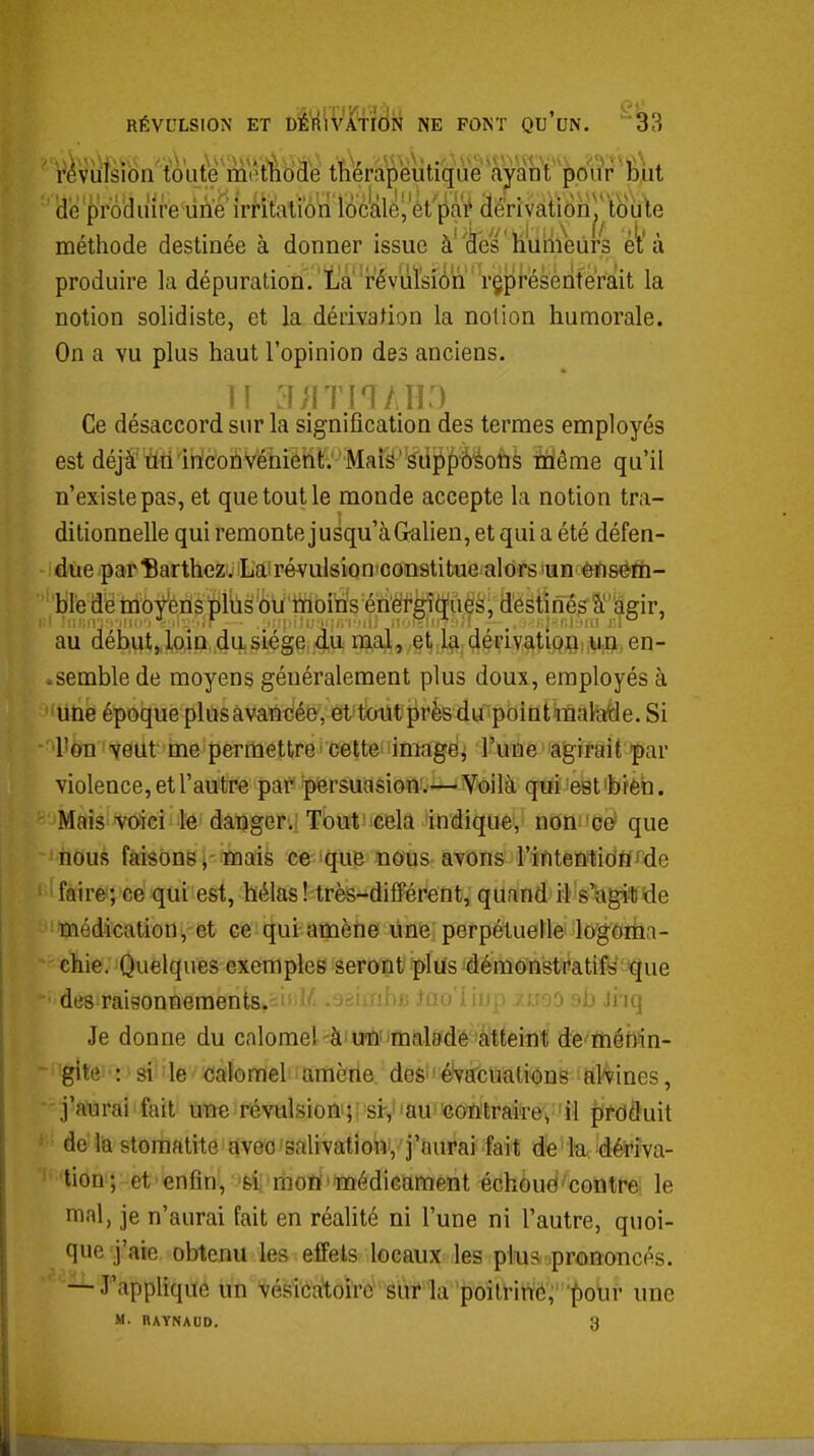 RÉVULSION ET DÉ'rf^^'Tfîtlri NE FONT QU'uN. ^ r^viiisibn toute m(*tÈiode thérapeutique ayant ^oiir Biit (diè produire-line irritalibri loc'àlej et pai| derivatiohj* toùile méthode destinée à donner issue à^fes huiiieurs et à produire la dépuration/Là révuïsiô'n représenterait la notion solidiste, et la dérivation la notion humorale. On a vu plus haut l'opinion des anciens. Ce désaccord sur la signification des termes employés est déjà tiri inconvénient: Maië' siippÔéoiis ifléme qu'il n'existe pas, et que tout le monde accepte la notion tra- ditionnelle qui remonte jusqu'à G-alien, et qui a été défen- due par IBarthez, La révulsion'constitue alors'un èïisèfïi- ble de moyens plus ou rnoiris énët^gî(i(ués, destinés à agir, au déhut„loiQ du,siège,4,u iftali, et la. dérivatlpfliiUin, en- .semble de moyens généralement plus doux, employés à une époque plusavancéevet^tMltprèsdu pointmaMe.Si 'UèTi 'veut me permettre • cette images l'une agirait par violence, et l'autre par persuasion'.'—'iVoilà qui est'bièh. Mais voici le danger.; Tùuti^celâ indique, noni'C^ que ' iious faisons i 'ïïiais ce 'que nous avons l'intenticiÈffde faire; ce qui est, hélas ! très-différent, quand il s'agiHUde médication,-et ce qui-anaèhe line perpétuelle logoma- chie. Quelques exemples seront plus démonstratifs que des raisonnements. ' = - Jii-iuih uxu lu^- v ojj jiiq Je donne du calomel^àit3n?inmalMé''àltfeiii1 d'e''théM^ gîte : si le caiomel amène, des ' évacuations al'vines,  j'aurai fait une révulsion-;^ si-,' 'au' 'contraire, il prdduit de lia stomatite aveo'salivation, j'aurai fait de la dériva- tion ; et enfin-, 'Si ^mon'médicament échoue contre le mal, je n'aurai fait en réalité ni l'une ni l'autre, quoi- que j'aie obtenu les effets locaux les plus prononcés. — J'applique un vésica1;oirc sùr la poilrinti; pour une M. BAYNAUD. 3