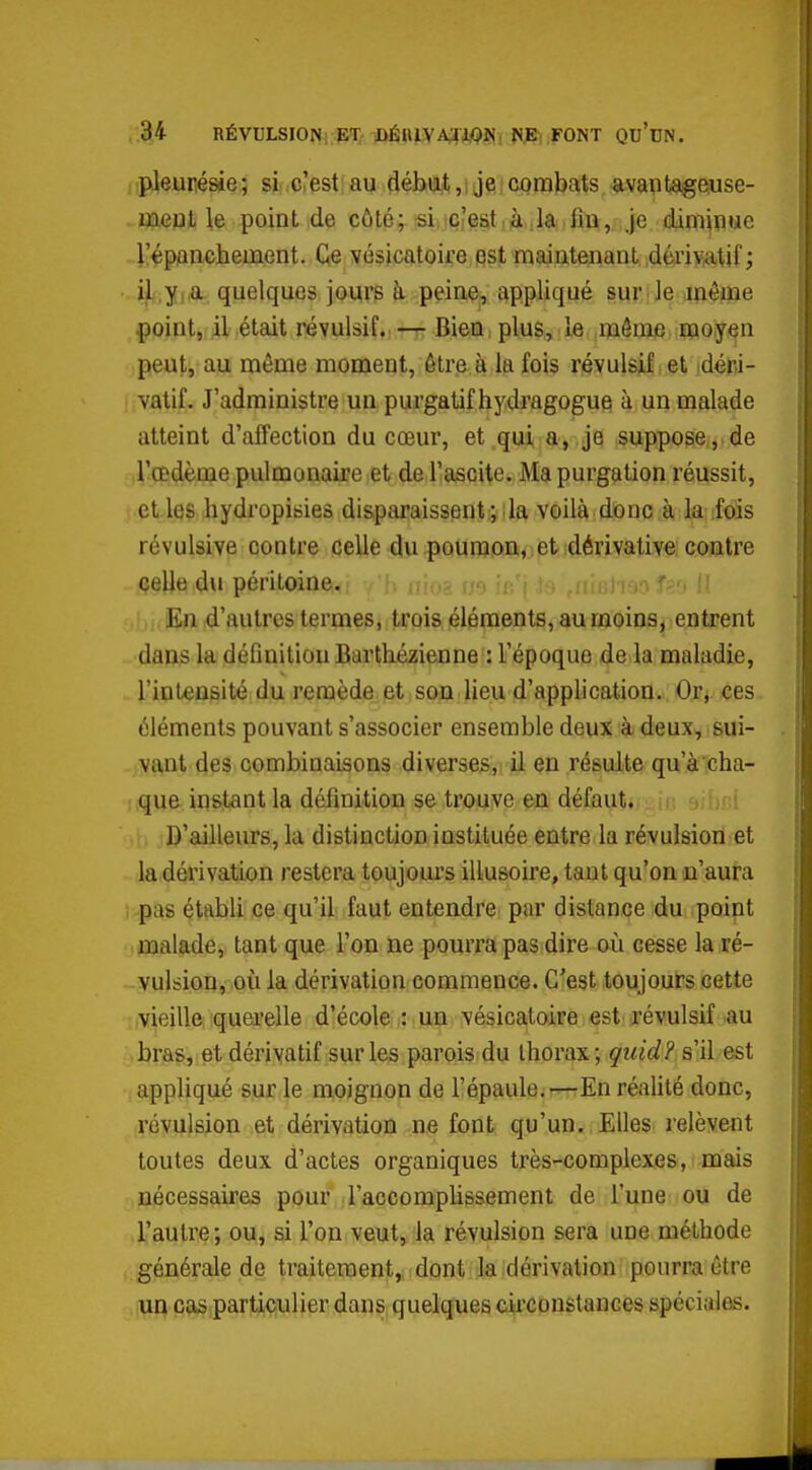 , 34 RÉvuLsiONi.pi:. ]DÉuiiyA;fJWîii NjS; ,FONT qu'un. pleurésie; si c'est:au çlébijjt,! jeicombats avaptageuse- meul \& point de côté;. !siitc?eat;à ,1a fin, je dÀm^ïiue l'épanchement. vésicatoire qst maintenant déviv-atif; i^,yi& quelques jours k peine, appliqué sur le même .point, il était révulsif.— Bien plus, le môme moyen peut, au même moment, être à la fois révulsif et déri- vatif. J'administre un purgatif hydragogue à un malade atteint d'affection du cœur, et qui a, je suppose, de l'œdème pulmonaire et de l'ascile. Ma purgation réussit, elles hydropisies disparaissent; la voilà donc à la fois révulsive contre celle du poumon, et dérivative contre celle du péritoine. ;hoaf^o (i En d'autres termes, trois éléments, au moins, entrent dans la déQnitiou Barthézienne : l'époque de la maladie, l'intensité du remède et son lieu d'application., Oxi fies éléments pouvant s'associer ensemble deux à deux, sui- vant des combinaisons diverses, il en résulte qu'à cha- que instant la défmition se trouve en défaut. ■ ' ' D'ailleurs, la distinction instituée entre la révulsion et la dérivation restera toujom's illusoire, tant qu'on n'aura pas établi ce qu'il faut entendre par distance du point malade, tant que l'on ne pourra pas dire où cesse la ré- vulsion, où la dérivation commence. C'est toujours cette vieille querelle d'école iMHp vésicatoire est révulsif au bras, et dérivatif sur les parois du thorax; guid? s'il est appliqué sur le moignon de l'épaule.—En réalité donc, révulsion et dérivation ne font qu'un. Elles lelèvent toutes deux d'actes organiques très-complexes, mais nécessaires pour l'accomplissement de l'une ou de l'autre; ou, si l'on veut, la révulsion sera une méthode générale de traitement, dont la dérivation pourra être un cas particulier dans quelques circonstances spéciales.