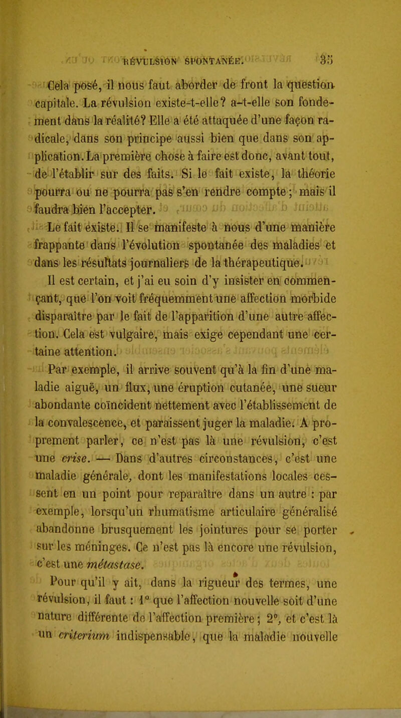 i .' ' - HÉVULSIGN SPONTANÉE. Cela posé, il nous faut aborder de front la question- capitale. La révulsion existe-t-ellc? a-t-elle son fonde- ment dans la réalité? Elle a été attaquée d'une façon ra- dicale, dans son principe aussi bien que dans son ap- plication. La première chose à faire est donc, avant tout, -'de'-'rétaMîr- sur des faits: Si le fait existe, la théorie pourra ou ne pourra pas s'en rendre compte ; mais il faudra bien l'accepter. ^ r ri'^;. u.. ij .in iui; ' Le fait existe. Il se ni£h!ïiféyte' li'febtis dWe ffiafe^^^ frappante dans l'évolution spontanée des maladies èt dans les résultats journaliers de la thérapeutique Il est certain, et j'ai eu soin d'y insister en commen- çant, que l'on voit fréquemment une affection morbide disparaître par le fait de l'apparition d'une autre affec- tion. Cela est vulgaire, mais exige cependant une cer- taine attention. Pari exemple, il arrive souvent qu'à la fin d'une ma- ladie aiguë, un flux, une éruption cutanée, une sueur abondante coïncident nettement avec l'étabhssement de la convalescence, et paraissent juger la maladie. A pro- prement parler, ce n'est pas là une révulsion, c'est une crise. — Dans d'autres circonstances, c'est une maladie générale, dont les manifestations locales ces- sent en un point pour reparaître dans un autre : par exemple, lorsqu'un rhumatisme articulaire généralisé abandonne brusquement les jointures pour se porter sur les méninges. Ce n'est pas là encore une révulsion, c'est une w^totoe.' ' ' Pour qu'il y ait, dans la rigueur des termes, une révulsion, il faut : 1° que l'affection nouvelle soit d'une nature différente de l'affection première ; 2% et c'est là un critérium indispensable, que la maladie nouvelle