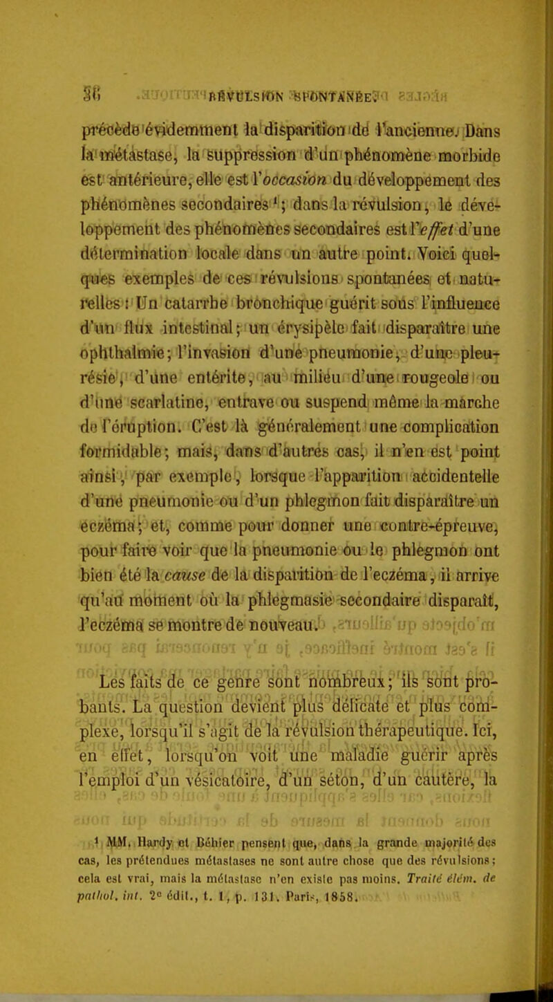 précède'évidemment la'disparitiionidd Panciennej Dans k'ïïîiétàBtase, la Suppression d'un'phénomène morbide est'antérieure, elle est rocca5w« du développement des phénomènes secondaires ' ; dans la révulsion ^ le déve- loppement des phénomènes secondaires est l'ey^e/ d'une détermination locale dans un autre point. Voici quel- qpués exemples de ces 'ré\ajlsions spontanées, et'natu- relles t Un catarrhe bronchique guérit sous Tinflueuce d'nn flux intestinal; un érysif)èle fait disparaître une ophthalmie; l'invasion d'une pneumonie^ d'une pieu* résie'i d'une entérite, au miliéu d'une rougeolei ou dUjuë scarlatine, entrave ou suspend môme la màrche do l'éruption. C'est là généralement une complication formidable; mais, dans' d'autrés cas^ il n'en est point ainsi y ''par exemple', lorsque l'appai'ition i aécidentelle d'une pneumonie ou d'un phlegmon fait dispardître un eczéma; et, comme pour donner une contre-épreuve, pour faire voir que la pneumonie ou le phlegmon ont bien été la cause de la disparition de l'eczéma, il arrive qu'au moment où la phlegmasie secondaire disparaît, l'eczéma se montre de noufveauJj t6iuolli£.'up bJo9(_do'm liants. La question devient pius délicate et plus coni- 'pTexél'lor'squ'il s'agit de la révulsion thérapeutique. Ici, en ■ effet, lorsqu on voit une maladie guérir après l'emploi d'un vésicatoïre, 'à'uû séton^'d'un c'àiitêre,là 111 , Hardy, ol B<Shier penseut que, dans, la grande majoril»^ des cas, les prétendues métastases ne sont autre chose que des révulsions; cela est vrai, mais la métaslase n'en exisic pas moins. Traité éldm. de patlivl. iiil. 20 édil., t. 1, p. 13J. Paris, 1858. '