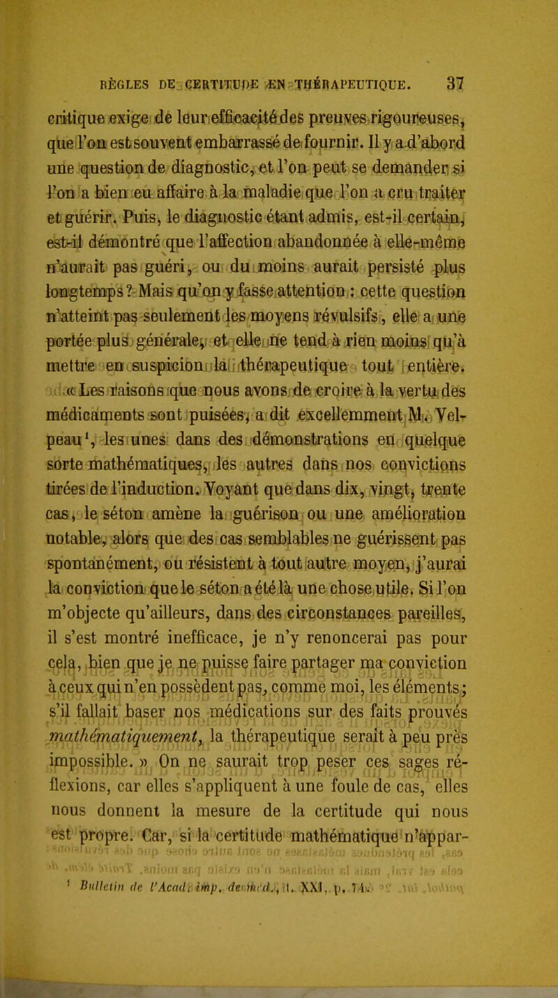 RÈGLES DE CERmUj)E vEN'THÉRAPEUTIQUE. 3? critique exige de leuriefficacitédes preuves rigaureuse^jt que l'on est souvent embarrassé deiournir. Il y a.d abord une question de diagnostic, et l'on peut se demandeq;sj l'on a bien eu affaire à la maladie que l'on a crUitEaitêr et guérir. Puis j le diagnostic étant admis, est-il certaii%^ est-il démontré que l'affection abandonnée à elle-mêmia n'aurait pas guéri, ou du moins aurait persisté plus longtemps ? Mais qu'on y fasse attention : cette question n'atteint pas seulement les moyens révulsifs, elle a une portée plus générale^ et eile. ine tend à rien moinsiqu^'à mettre en suspicioni ;lai i ithérapeulique tout rentière» (c Les raisons que nous avons de croire à la vertuidôs médicaments sont puisées^ a dit excellemmentiMoYel- peau\ les unes' dans des démonstrations en quelque sorte mathématiquesi,! lies autres dans nos convictipns tirées de l'induction. Voyant que dans dix, vingt, tyejite cas, le séton amène la guérisoû ou une amélioration notable, alors que des cas semblables ne guérissent pas spontanément, ou résistent à tout autre moyen, j'aurai la conviction quele séton aétélà une chose utile. Sil'oii m'objecte qu'ailleurs, dans des circonstances pareilles, il s'est montré inefficace, je n'y renoncerai pas pour cela, ,bien que je ne puisse faire partager ma conviction à ceux qui n'en possèdent pas, comme moi, les éléments,; s'il fallait baser nos médications sur des faits prouvés mathématiquement y la thérapeutique serait à peu près impossible. » On ne saurait trop peser ces sages ré- flexions, car elles s'appliquent à une foule de cas, elles nous donnent la mesure de la certitude qui nous est propre. Car, si la certitude mathématique n^appar- ailMjjiiK 11 aauljnalôiq 891 ,8B3 ••' • '•' .'iu-->'.: .'.MI wi it :.'..i.-.„-rt.< bI iiiiun ,lin? ' ' Bulletin de l'Acadi.iiàp..4ti\ihi'd,i\\\..iV>M,.^,.rM »? M\\ 4.-