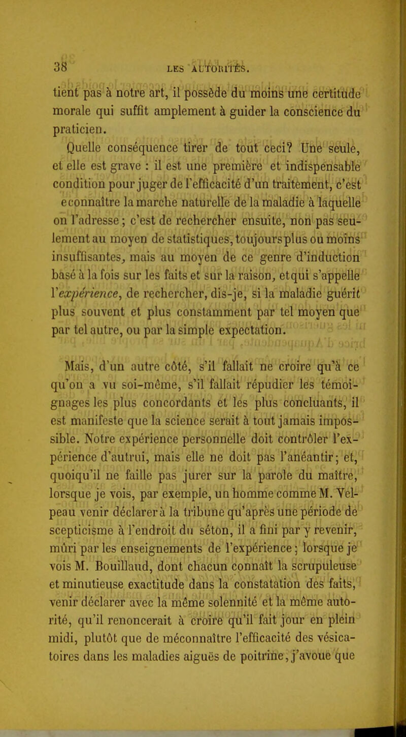 tient pas à notre art, il possède du moins une certitude morale qui suffit amplement à guider la conscience du praticien. Quelle conséquence tirer de tout céci? Une seule, et elle est grave : il est une première et indispensable condition pour juger de Tefficacité d'un traitement, c'est econnaître la marche naturelle de la maladie à laquelle on l'adresse; c'est de rechercher ensuite, non pas seu- lement au moyen de statistiques,toujoursplus ou moins insuffisantes, mais au moyen de ce genre d'induction basé à la fois sur les faits et sur la raison, et qui s'appelle Yexpérience, de rechercher, dis-je, si la maladie guérit plus souvent et plus constamment par tel moyen que par tel autre, ou par la simple expectation. Mais, d'un autre côté, s'il fallait ne croire qu'à ce qu'on a vu soi-même, s'il fallait répudier les témoi- gnages les plus concordants et les plus concluants, il est manifeste que la science serait à tout jamais impos- sible. Notre expérience personnelle doit contrôler l'ex- périence d'autrui, mais elle ne doit pas l'anéantir; et, quoiqu'il ne faille pas jurer sur la parole du maître, lorsque je vois, par exemple, un homme comme M. Vel- peau venir déclarera la tribune qu'après une période de scepticisme à l'endroit du séton, il a fini par y revenir, mûri par les enseignements de l'expérience ; lorsque je vois M. Bouillaud, dont chacun connaît la scrupuleuse et minutieuse exactitude dans la constatation des faits, venir déclarer avec la même solennité et la même auto- rité, qu'il renoncerait à croire qu'il fait jour en plein midi, plutôt que de méconnaître l'efficacité des vésica- toires dans les maladies aiguës de poitrine, j'avoue que