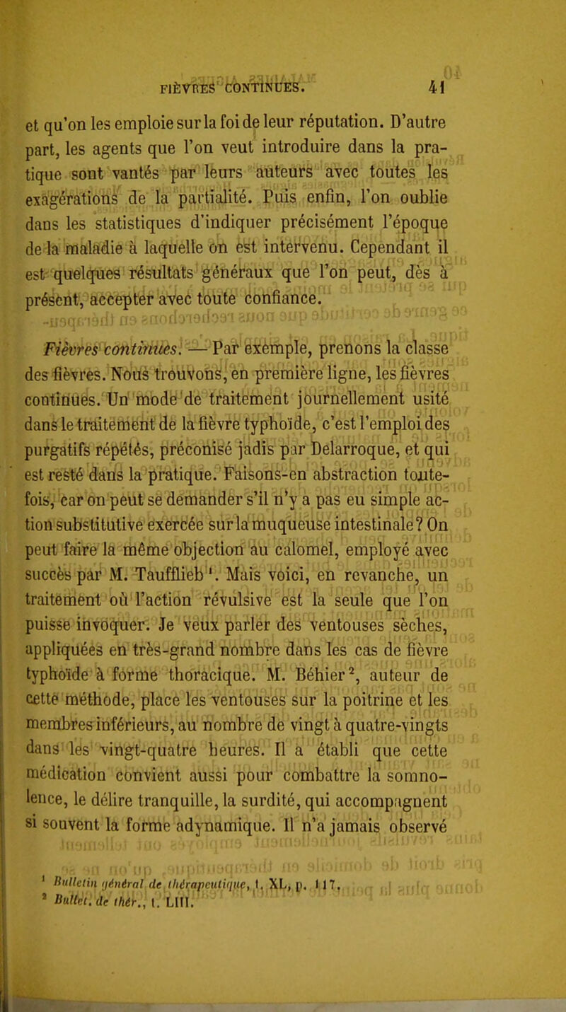 et qu'on les emploie sur la foi de leur réputation. D'autre part, les agents que l'on veut introduire dans la pra- tique sont vantés par leurs auteurs avec toutes les exagérations de là partialité. Puis enfin, l'on oublie dans les statistiques d'indiquer précisément l'époque de la maladie à laquelle on est intervenu. Cependant il est quelques résultats généraux que l'on peut, dès à présent, accepter aVeô toute confiance. des fièvres. Nous trôùVon^i en première ligne, les fièvres continues. Un mode de traitement journellement usité dans le traitement de la fièvre typhoïde, c'est l'emploi des purgatifs répétés, préconisé jadis par Delarroque, et qui est resté dans la pratique. Faisons-en abstraction toute- fois, car on peut se demander s'il n*y a pas eu simple ac- tion substitutive exercée sur la muqueuse intestinale? On peut faire la rhême objection âu calomel, employé avec succès par M. Taufflieb '. Mais voici, en revanche^ un traitement où l'action révulsive' èét la seule que l'on puisse invoquer. Je Veux parler des ventouses sèches, appliquées en très-grand nombre dans les cas de fièvre typhoïde à forme thoracique. M. Béhier'^, auteur de cette méthode, placé les ventouses sur la poitrine et les membres inférieurs, ail nombre de vingt à quatre-vingts dans les vingt-quatre heures. Il à établi que cette médication convient aussi pour coihbattre la somno- lence, le délire tranquille, la surdité, qui accompagnent si souvent la forme adynamique. Il n'a jamais observé ft'np lliilleim ijénéral de //aVn/jcutifyKe, 1, XL,^ç.,.i||7,., ,.j ' liuUet.de Ihér., I. LUI. ' ' ' '