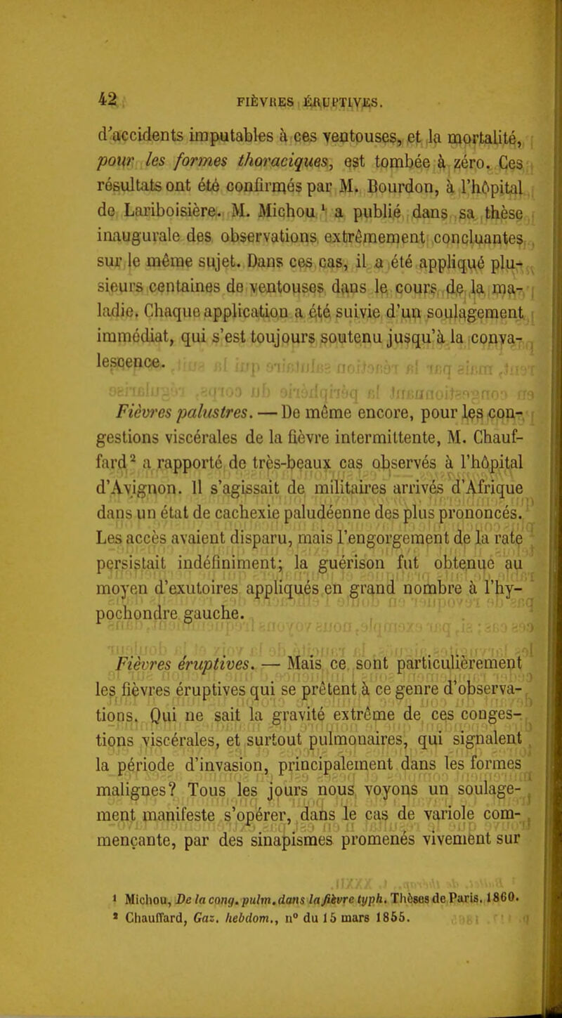 d'<ftçcidents imputables à ces ventouses, et la mortalité, pour les formes thoraciqiies, est tombée à zéro. Ces résultats ont été confirmés par M. Bourdon, à l'hôpital de Lariboisière. M. Michoua publié dans , sa thèse ■ inaugurale des observations, extrêmement concluante?. , siWije même sujet. Dans ces cas, il a. été appliqué plu^^ sieurs centaines de ventouses dftus 1^ cours,,flpi.^ J???!?! ! ladie. Chaque applicatio,n a éitié suivie d'un soulagement i immédiat, qui s'est toujours soutenu jusqu'à la convar , lesjqepce. Fièvres palustres. — De même encore, pour 1^3 ^îon-, ( gestions viscérales de la fièvre intermittente, M. Chauf- fard'* a rapporté de très-beaux cas oliservés à l'hôpital d'Avignon. 11 s'agissait de militaires arrivés d'Afrique dans un état de cachexie paludéenne des plus prononcés./ Les accès avaient disparu, mais l'engorgement de la rate ^ persistait indéfiniment; la guérison fut obteini|e ^iji moyen d'exutoires appliqués en grand nombre à l'hiy- gauche. Fièvres eruptives. — Mais ce, sont particulièrement lep^ fièvres éruptives gui se prêtent à ce genre d'observa-, tions. Oni ne sait la gravité extrême de ces congés- tif^ns viscérales, et .surtout pulmonaires, qui signalent ^ la période d'invasion, principalement,dans les formes ^ malignes? Tous les jours nous, voyons un soulage-^ menj., nianifeste s'opérer, ,daiis le cas? de variole com-^j mençante, par des sinapismes promenés vivemfent sur pochondre 1 Michou, Delacong.pulm.dans lafiivre typh.lhhsesàcPms. 1860. « Chauffard, Gaz. hebdom., n» du 15 mars 1856.