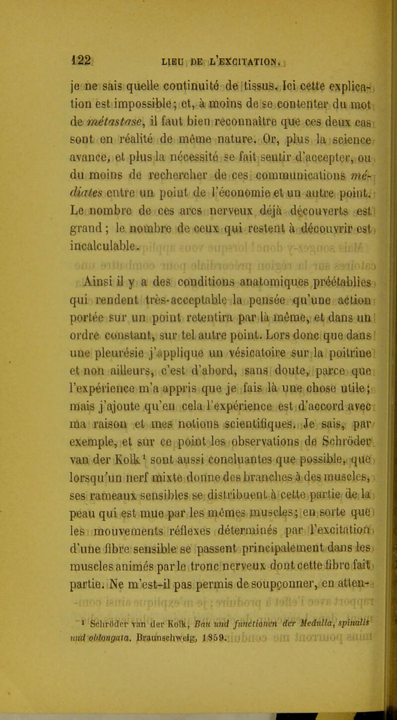 je De sais quelle continuité de tissus. Ici cette explicar^, tion est impossible; et, à moins de se contenter du mot de métastase^ il faut bien reconnaître que ces deux cas sont en réalité de môme nature. Or, plus la science avance, et plus la nécessité se fait sentir d'accepter, ou du moins de rechercher de ces communications me- diates entre un point de l'économie et un autre point. Le nombre de ces arcs nerveux déjà découverts est: grand ; le nombre de ceux qui restent à découvrir est. incalculable. Ainsi il y a des conditions anatomiques préétablies qui rendent très-acceptable la pensée qu'une action portée sur un point retentira par là môme, et dans un; ordre constant, sur tel autre point. Lors donc que dans ' une pleurésie j'applique un vésicatoire sur la poitrine et non ailleurs, c'est d'abord, sans doute, parce que l'expérience m'a appris que je fais là une chose utile; mais j'ajoute qu'en cela l'expérience est d'accord avec ma raison et mes notions scientifiques. Je sais, par' exemple, et sur ce point les observations de Schroder^ van der KoUl^ sont aussi concluantes que possible>i]qUé') lorsqu'un nerf mixte donne des branches à des muscles, ses rameaux sensibles se distribuent à cette partie de la peau qui est mue par les mêmes muscles; en sorte que) les mouvements réflexes déterminés par l'excitationi d'une fibre sensible se passent principalement dans les. muscles animés parle tronc nerveux dont cette fibre fait; partie. Ne m'est-il pas permis de soupçonner, en atten*- Stihrbacr 'viin der Kolk, Bail wh'rf fnnélîôim 'ddr MedxiUa, spitmlti^ nud oblongala, Braunsclnveig, ] S59.