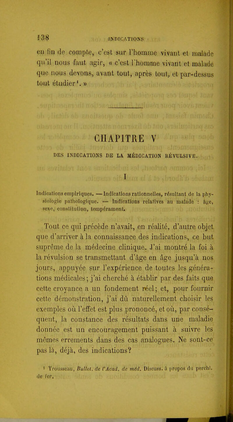 1;38 JKDICATIOKS en fin de compte, c'est sur l'homme vivant «t malade qu'il nous faut agir, « c'est Thomme vivant et malade que nous devons, avant tout, après tout, et par-dessus tout étudier*. » CHAPITRE V DES INDICATIONS DE LA MÉDICATION RÉVULSIVE. I Indications empiriques. —Indications rationnelles, résullanl de la phy- siologie pathologique. — Indications relatives au malade : W^e, sexo, constitution, tempérament. Tout ce qui précède n'avait, en réalité, d'autre objet que d'arriver à la connaissance des indications, ce but suprême de la médecine clinique. J'ai montré la foi à la révulsion se transmettant d'âge en âge jusqu'à nos jours, appuyée sur l'expérience de toutes les généra- tions médicales; j'ai cherché à étabhr par des faits que cette croyance a un fondement réel; et, pour fournir cette démonstration, j'ai dû naturellement choisir les exemples où l'effet est plus prononcé, et où, par consé- quent, la constance des résultats dans une maladie donnée est un encouragement puissant à suivre les mêmes errements dans des cas analogues. Ne sont-ce pas là, déjà, des indications? ' Trousseau, Ballet, de l'Âcad. de méd. Discuss. à propos du pcrclil. de fer.