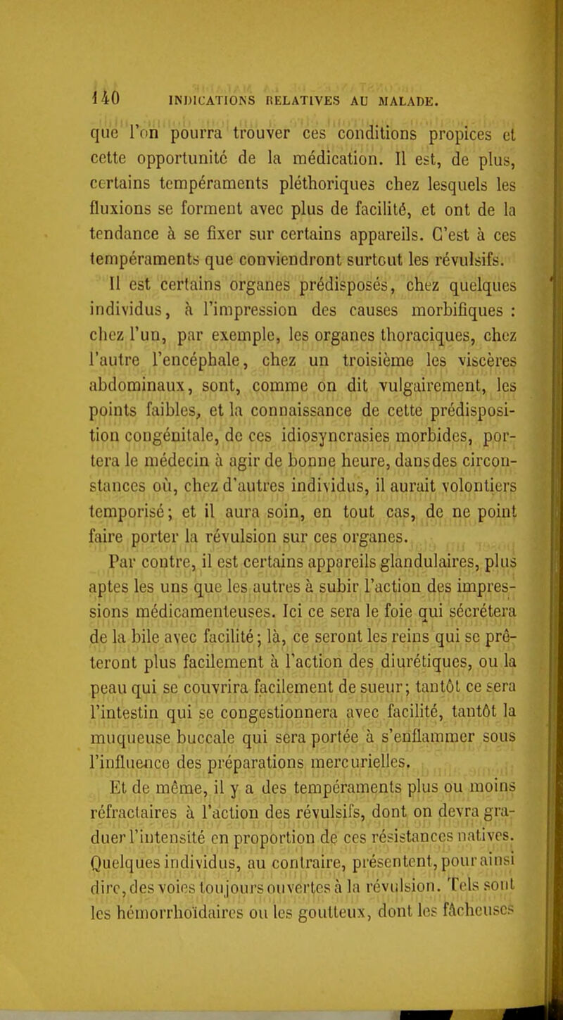 l4Ô INDICATIONS nELATIVES AU MALADE. qué Ton pourra trouver ces conditions propices et cette opportunité de la médication. Il est, de plus, certains tempéraments pléthoriques chez lesquels les fluxions se forment avec plus de facilité, et ont de la tendance à se fixer sur certains appareils. C'est à ces tempéraments que conviendront surtout les révulsifs. Il est certains organes prédisposés, chez quelques individus, à l'impression des causes morhifiques : chez l'un, par exemple, les organes thoraciques, chez l'autre l'encéphale, chez un troisième les viscères abdominaux, sont, comme on dit vulgairement, les points faibles, et la connaissance de cette prédisposi- tion congénitale, de ces idiosyncrasies morbides, por- tera le médecin à agir de bonne heure, dansdes circon- stances où, chez d'autres individus, il aurait volontiers temporisé ; et il aura soin, en tout cas, de ne point faire porter la révulsion sur ces organes. Par contre, il est certains appareils glandulaires, plus aptes les uns que les autres à subir l'action des impres- sions médicamenteuses. Ici ce sera le foie oui sécrétera de la bile avec facilité ; là, ce seront les reins qui se prê- teront plus facilement à l'action des diurétiques, ou la peau qui se couvrira facilement de sueur; tantôt ce sera l'intestin qui se congestionnera avec facilité, tantôt la muqueuse buccale qui sera portée à s'enflammer sous l'influence des préparations mercurielles. Et de même, il y a des tempéraments plus ou moins réfractaires à l'action des révulsifs, dont on devra gra- duer l'intensité en proportion de ces résistances natives. Quelques individus, au contraire, présentent, pour ainsi dire, des voies toujours ouvertes à la révulsion. Tels .sont les hémorrhoïdaires ou les goutteux, dont les fâcheuses