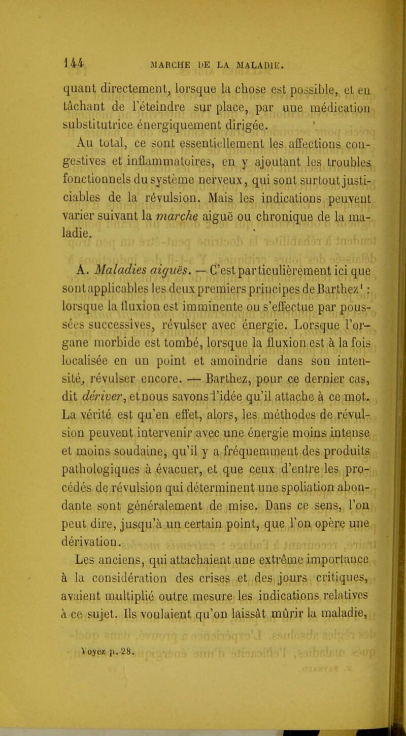 quant directement, lorsque la chose est possible, et eu tâchant de l'éteindre sur place, par une médication substitutrice énergiquement dirigée. Au total, ce sont essentiellement les affections con- gestives et inflammatoires, en y ajoutant les troubles fonctionnels du système nerveux, qui sont surtout justi- ciables de la révulsion. Mais les indications peuvent varier suivant la marche aiguë ou chronique de la ma- ladie. A. Maladies aiguës. — C'est particulièrement ici que sont applicables les deux premiers principes de Barthez ' : lorsque la fluxion est imminente ou s'effectue par pous- sées successives, révulser avec énergie. Lorsque l'or- gane morbide est tombé, lorsque la fluxion est à la fois localisée en un point et amoindrie dans son inten- sité, révulser encore. — Barthez, pour ce dernier cas, dit dériver, et nous savons l'idée qu'il attache à ce mot. La vérité est qu'en effet, alors, les méthodes de révul- sion peuvent intervenir avec une énergie moins intense et moins soudaine, qu'il y a fréquemment des produits pathologiques à évacuer, et que ceux d'entre les pro- cédés de révulsion qui déterminent une spoliation abon- dante sont généralement de mise. Dans ce sens, l'on pcui dire, jusqu'à un certain point, que l'on opère une dérivation. Les anciens, qui attachaient une extrême importaucc à la considération des crises et des jours critiques, avaient multiplié outre mesure les indications relatives à ce sujet. Us voulaient qu'on laissât mûrir la maladie, Vojiîï p. 28.