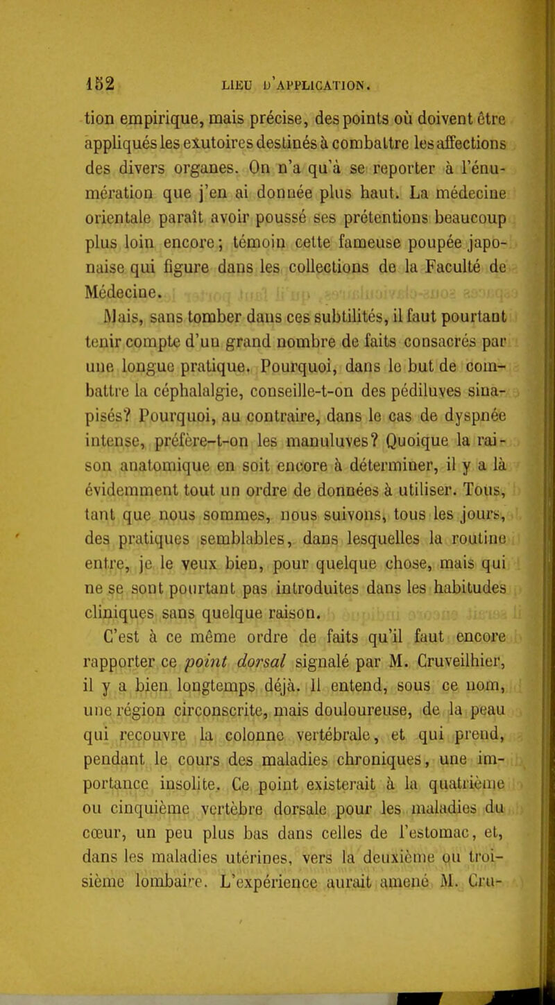 tion empirique, mais précise, des points où doivent être appliqués les eiutoires destinés à combattre les affections des divers organes. On n'a qu'à se reporter à l'énu- mération que j'en ai donnée plus haut. La médecine orientale paraît avoir poussé ses prétentions beaucoup plus loin encore; témoin celte fameuse poupée japo- naise qui figure dans les collections de la Faculté de Médecine. ÛJais, sans tomber daus ces subtilités, il faut pourtant tenir compte d'un grand nombre de faits consacrés par une longue pratique. Pourquoi, dans le but de com- battre la céphalalgie, conseille-t-on des pédiluves siua- pisés? Pourquoi, au contraire, dans le cas de dyspnée intense, préfère-t-on les manuluves? Quoique la rai- son anatoniique en soit encore à déterminer, il y a là évidemment tout un ordre de données à utiliser. Tous, tant que nous sommes, nous suivons, tous les jours, des pratiques semblables, dans lesquelles la routine entre,, je, le veux bien, pour quelque chose, mais qui ne se sont pourtant pas introduites dans les habitudes cliniques sans quelque raison. C'est à ce même ordre de faits qu'il faut encore rapporter ce poi7it dorsal signalé par M. Cruveilhier, il y a bien longtemps déjà. H entend, sous ce nom, une région circonscrite, mais douloureuse, de la peau qui recouvre la colonne vertébrale, et qui prend, pendant le cours des maladies chroniques, une im- portance insolite.. Ce point existerait à la quatrième ou cinquième vertèbre dorsale pour les maladies du cœur, un peu plus bas dans celles de l'estomac, et, dans les maladies utérines, vers la deuxième ou troi- sième lombaire. L'expérience aurait amené M. Cru-