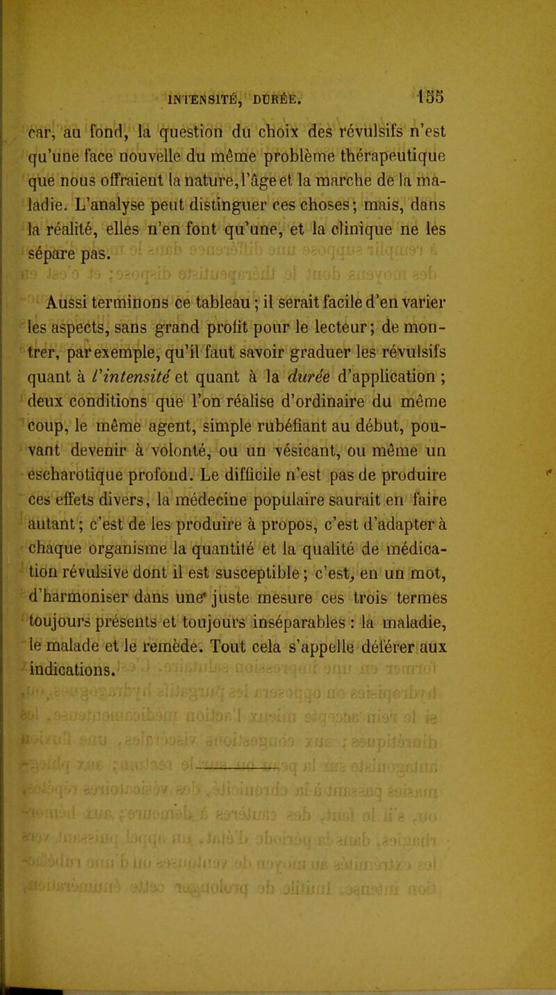 car, au fondVi'à'q^éStWfi'(ïà''cliôi^ des révulsifs n'est qu'une face nouvelle du même problème thérapeutique que nous offraient la nature, l'âge et la marche de la ma- ladie. L'analyse peut distinguer ces choses; mais, dans la réalité, elles n'en font qu'une, et la clinique ne les sépare pas. Aussi terminons ce tableau ; il serait facile d'en varier les aspects, sans grand profit pour le lecteur; de mon- trer, par exemple, qu'il faut savoir graduer les révulsifs quant à l'intensité et quant à la durée d'application ; deux conditions que l'on réalise d'ordinaire du même coup, le même agent, simple rubéfiant au début, pou- vant devenir à volonté, ou un vésicant, ou môme un escharotique profond. Le difficile n'est pas de produire ces effets divers, la médecine populaire saurait en faire autant ; c'est de les produire à propos, c'est d'adapter à chaque organisme la quantité et la qualité de médica- tion révulsive dont il est susceptible; c'est, en un mot, d'harmoniser dans une' juste mesure ces trois termes toujours présents et toujours inséparables : la maladie, le malade et le remède. Tout cela s'appelle déférer aux indications.