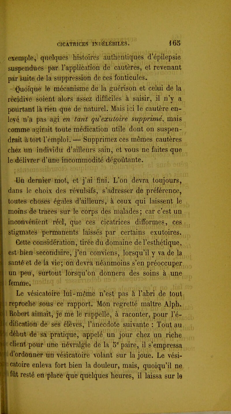 oxeraple, quelques histoires authentiques d'épilepsie suspendues par l'application de cautères, et revenant par suite de la suppression de ces fonticules. Quoique le mécanisme de la guérison et celui de la récidive soient alors assez difficiles à saisir, il n'y a pourtant là rien que de naturel. Mais ici le cautère en- levé n'a pas agi en tant quexutoire supprimé, mais comme agirait toute médication utile dont on suspen- drait à tort l'emploi. — Supprimez ces mêmes cautères chez un individu d'ailleurs sain, et vous ne faites que le délivrer d'une incommodité dégoûtante. Un dernier mot, et j'ai fini. L'on devra toujours, dans le choix des révulsifs, s'adresser de préférence, toutes choses égales d'ailleurs, à ceux qui laissent le moins de traces sur le corps des malades; car c'est un inconvénient réel, qiie ces cicatrices difformes, ces , stigmates permanents laissés par certains exutoires. Cette considération, tirée du domaine de l'esthétique, est bien secondaire, j'en conviens, lorsqu'il y va de la santé et de la vie ; on devra néanmoins s'en préoccuper un peu, surtout lorsqu'on donnera des soins à une ) femme. ■ ^ / ^ , ^^^^ Le vésicaloiré'lui-Sii'émè n'esf'pas à l'abri de tout 1 reproche sous ce rapport. Mon regretté maître Alph. l Robert aimait, je me le rappelle, à raconter, pour l'é- f diBcation de ses élèves, l'anecdote suivante : Tout au début de sa pratique, appelé un jour chez un riche client pour une névralgie de la 5* paire, il s'empressa d'ordonner un vésicatoire volant sur la joue. Le vési- catoire enleva fort bien la douleur, mais, quoiqu'il ne fût resté en place que quelques heures, il laissa sur le