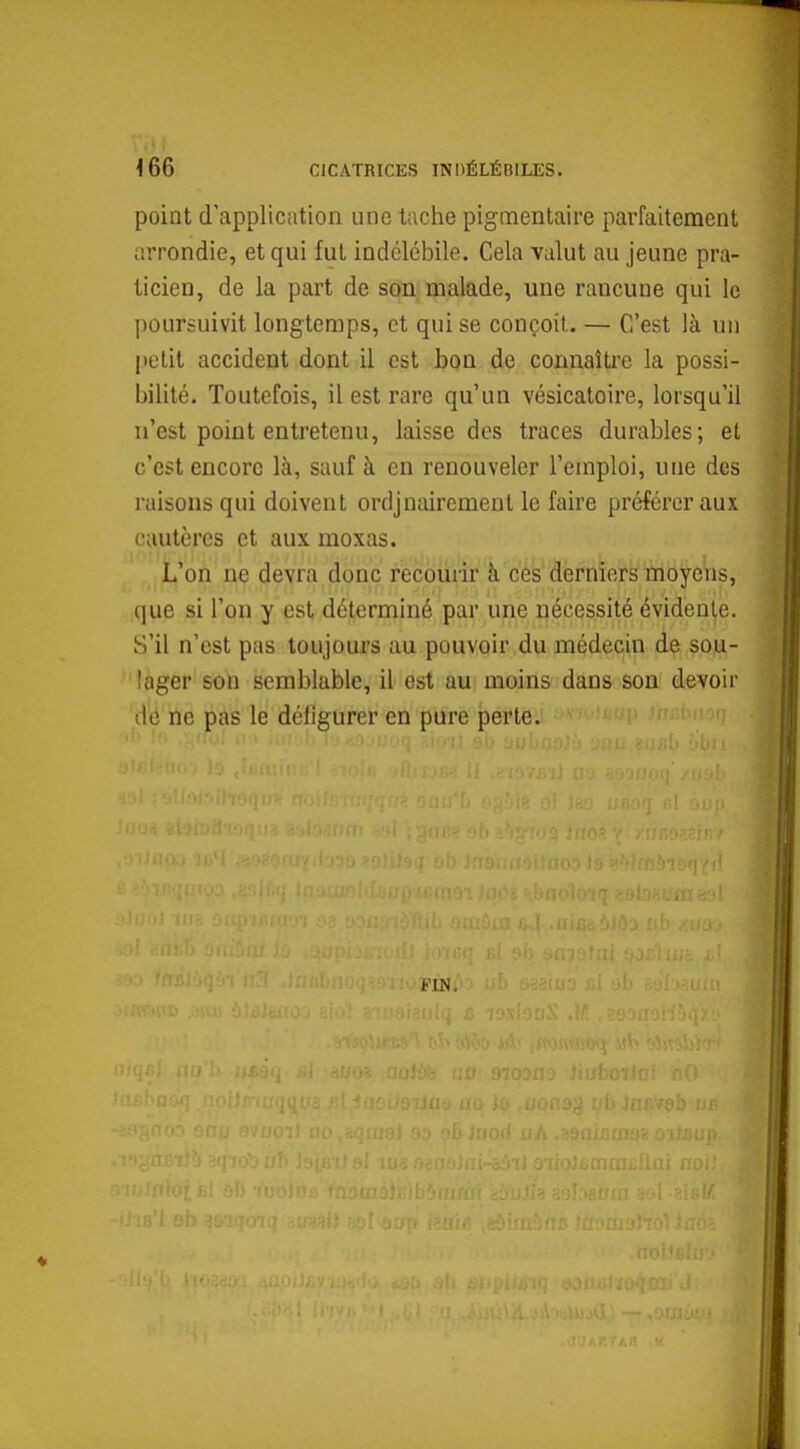 point d'application une tache pigmentaire parfaitement arrondie, et qui fut indélébile. Cela valut au jeune pra- ticien, de la part de son malade, une rancune qui le poursuivit longtemps, et qui se conçoit. — C'est là un petit accident dont il est bon de connaître la possi- bilité. Toutefois, il est rare qu'un vésicatoire, lorsqu'il n'est point entretenu, laisse des traces durables; et c'est encore là, sauf à en renouveler l'emploi, une des raisons qui doivent ordjnaircment le faire préférer aux cautères et aux moxas. L'on ne devra donc recourir à ces derniers moyens, que si l'on y est déterminé par une nécessité évidente. S'il n'est pas toujours au pouvoir du médecin de sou- lager son semblable, il est au moins dans son devoir de ne pas le défigurer en pure perte. FIN.