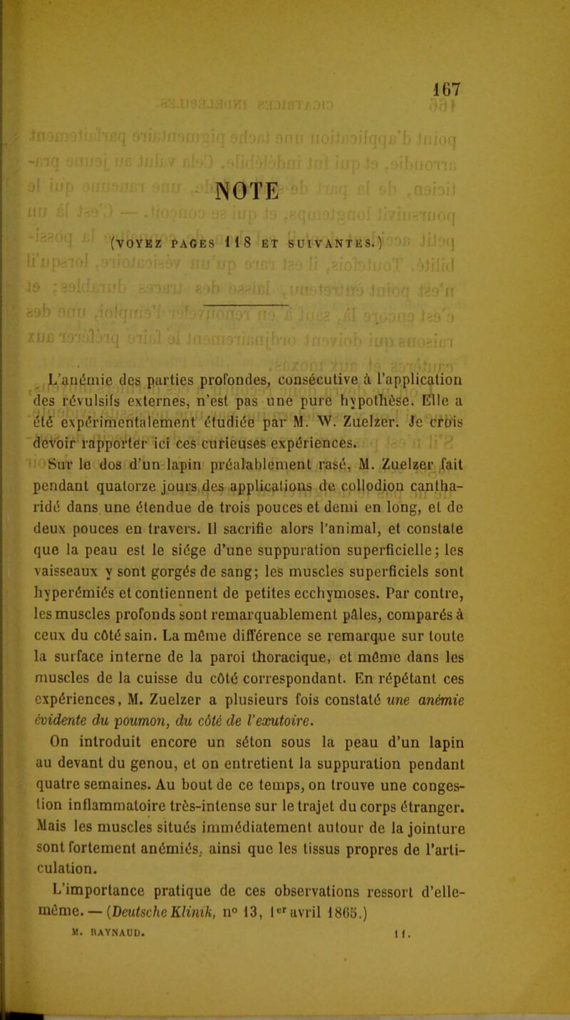 NOTE (voyez pages H8 et suivantes.! '■i'r ft L'anémie des parties profondes, consécutive à l'application des révulsils externes, n'est pas une pure hypothèse. Elle a été expérimentalement étudiée par M. W. Zuelzer. Je crois devoir rapporter -ici 'ceè curlèuses expériences. Sur le dos d'un lapin préalablement rasé, M. Zuelzer fait pendant quatorze jours des applications de collodion canlha- ridé dans une étendue de trois pouces et demi en long, et de deux pouces en travers. Il sacrifie alors l'animal, et constate que la peau est le siège d'une suppuration superficielle; les vaisseaux y sont gorgés de sang; les muscles superficiels sont hyperémiés et contiennent de petites ecchymoses. Par contre, les muscles profonds sont remarquablement pâles, comparés à ceux du côté sain. La môme différence se remarque sur toute la surface interne de la paroi thoracique, et môme dans les muscles de la cuisse du côté correspondant. En répétant ces expériences, M. Zuelzer a plusieurs fois constaté une anémie évidente du poumon, du côté de l'exutoire. On introduit encore un séton sous la peau d'un lapin au devant du genou, et on entretient la suppuration pendant quatre semaines. Au bout de ce temps, on trouve une conges- tion inflammatoire très-intense sur le trajet du corps étranger. Mais les muscles situés immédiatement autour de la jointure sont fortement anémiés., ainsi que les tissus propres de l'arti- culation. L'importance pratique de ces observations ressort d'elle- vaùmQ. — {DeutscheKlimh, n 13, l'avril 1805.) M. IIAYNAUD. H.