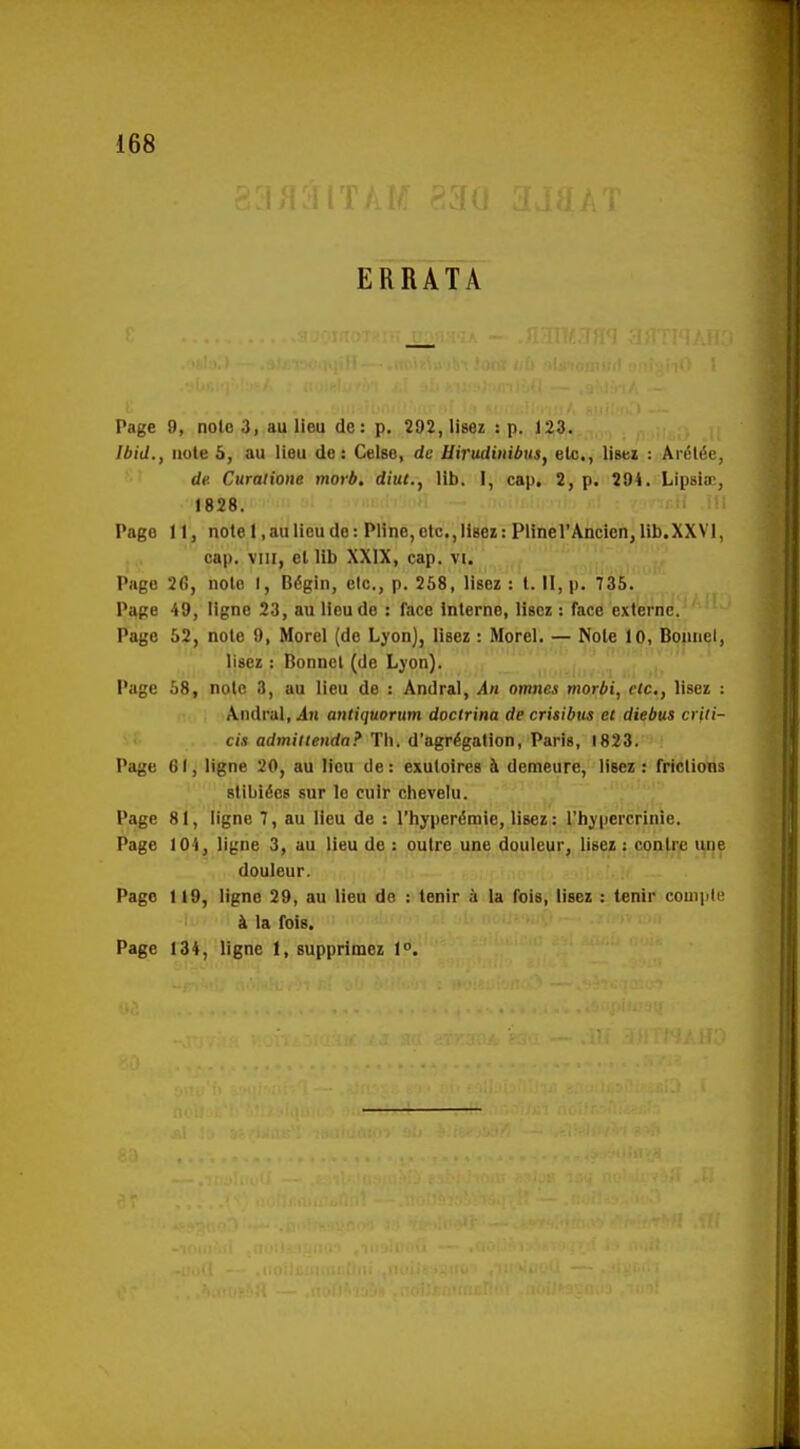 ERRATA Page 9, note 3, au lieu de: p. 292, lisez : p. 123. Ibid., note 5, au lieu de: Celée, de Uirudinibusy elc,, lisez : Ai-élée, de. Curaiione morb. diut., lib. I, cap. 2, p. 294. Lipsiœ, 1828. Page 11, note 1, au lieu do: Pline, etc., lisez: Plinel'Ancien, lib.XXVI, cap. VIII, et lib XXIX, cap. vi. j Page 26, noto I, Bégin, elc, p. 258, lisez: t.H,p. 735. Page 49, ligne 23, au lieu de : face interne, lisez : Tace externe. Page 52, note 9, Morel (de Lyon), lisez : Morel. — Noie 10, Boiinel, lisez : Bonnet (de Ljon). Page 58, note 3, au lieu de : Ândral, An omnes morbi, etc., lisez : /Vndral, An antiquorum doctrine de crisibus et diebus crfii- cis admiitenda? Tii. d'agrégation, Paris, 1823. Page CI, ligne 20, au lieu de: exutoires à demeure, lisez : friclions stibiées sur le cuir chevelu. Page 81, ligne 7, au lieu de : l'hyperémie, lisez : l'hjpercrinie. Page 104, ligne 3, au lieu de : outre une douleur, lisez : conlr.e i^e douleur. Page 119, ligne 29, au lieu de : tenir à la fois, lisez : tenir couiple à la fois. Page 134, ligne 1, supprimez 1°.