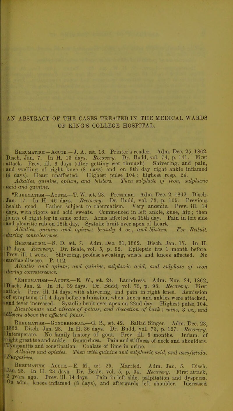 OF KING'S COLLEGE HOSPITAL. Eheosiatism—Acute.—J. A. ret. 16. Printer's reader. Adm. Dec. 25,1862. Disch. Jan. 7. In H. 13 days. Recovery. Dr. Budd, vol. 74, p. 141. First : attack. Prev. ill. 6 days (after getting wet through). Shivering, and pain, . and swelling of right knee (8 days) and on 8th day right ankle inflamed (4 days). Heart unaffected. Highest pulse 104: highest resp. 24. Alkalies, quinine, opium, and blisters. Then su'pliate of iron, sulphuric 1 acid and quinine. •Rheumatism—Acute.—T. W. ret. 28. Pressman. Adm. Dec. 2, 1862. Disch. .Jan. 17. In H. 46 days. Recovery. Dr. Budd, vol. 73, p. 105. Previous i health good. Father subject to rheumatism. Very anoemic. Prev. ill. 14 I days, with rigors and acid sweats. Commenced in left ankle, knee, hip; then J joints of right leg in same order. Arms affected on 12th day. Pain in left side I and pleuritic rub on 18th day. Systolic bruit over apex of heart. Alkalies, quinine and opium; brandy 4 oz., and blisters. Fer Reduit. (during convalescence. Rheumatism.—S. D. ret. 7. Adm. Dec. 31, 1862. Disch. Jan. 17. In H. i 17 days. Recovery. Dr. Beale, vol. 5, p. 92. Epileptic fits 1 month before. \ Prev. ill. 1 Areek. Shivering, profuse sweating, wrists and knees affected. No f cardiac disease. P. 112. Alkalies and opium; and quinine, sulphuric acid, and sulphate of iron ( during convalescence. •Rheumatism—Acute.—B. VV., ret. 24. Laundress. Adm. Nov. 24, 1862. J Disch. Jan. 2. In H., 39 days. Dr. Budd, vol. 73, p. 98. Recovery. First »attack. I'rev. ill. 14 days, with shivering, and pain in right knee. Remission i>of symptoms till 4 days before admission, when knees and ankles were attacked, iand fever increased. Systolic bruit over apex on 22nd day. Highest pulse, 104. Bicarbonate and nitrate of potass, and decoction of bark; wine, 3 oz., and ^bliste)-s above the affected joints. Rheumatism—Gonokehceal.—G. B., ret, 42. Ballad Singer. Adm. Dec. 23, 11862. Disch. Jan. 28. In H. 36 days. Dr. Budd, vol. 73, p. 127. Recovery. ^Intemperate. No family history of gout. Prev. ill. 5 months. Inflam. of iright great toe and ankle. Gonorrhoea. Pain and stiffness of neck and shoulders. TTympanitis and constipation. <).\alate of lime in urine. Alkalies and opiates. Then with quinine and sulphuric acid, and assafcetida. f Purgatives. Rheumatism—Acute.-E. M., ret. 25. Married. Adm. Jan. 6. Disch. Jan. 28. In H. 23 days. Dr. Beale, vol. 5, p. 94. Recovery. First attack, 2 years ago. Prev. ill. 14 days. Pain in left side, palpitation and dyspnoea. 'Ou adm., knees inflamed (8 days), and afterwards left shoulder. Increased