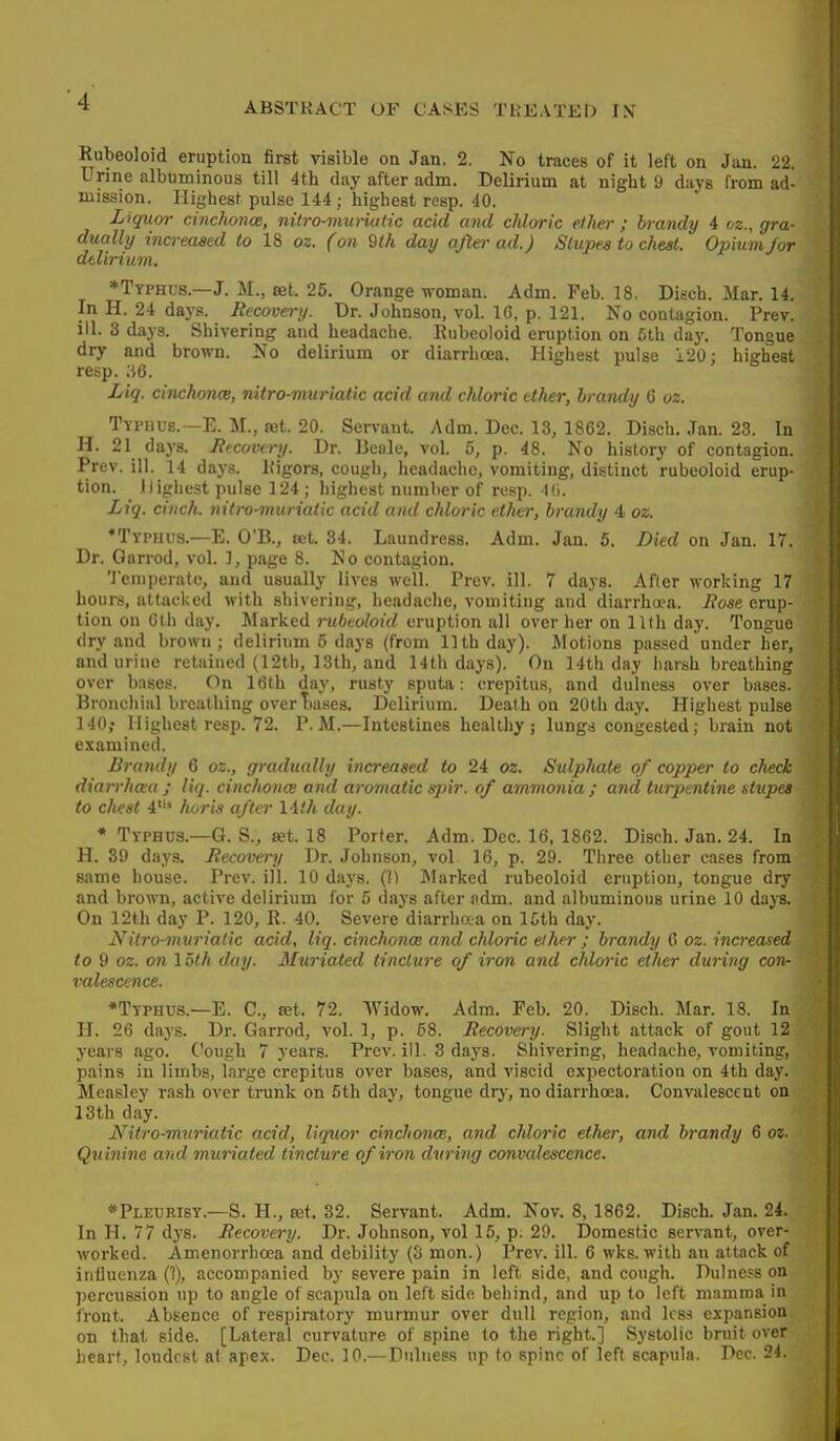ABSTKACT OF CASES TREATED IX Rubeoloid eruption first visible on Jan. 2. No traces of it left on Jan. 22. Urine albuminous till 4th day after adm. Delirium at night 9 days from ad- mission. Highest pulse 144; highest resp. 40. Liquor cinchonce, nitro-muriutic acid and chloric ether ; brandy 4 oz., gra- dua.lly increased to 18 oz. (on Qth day after ad.) Stupes to chest. Opium/or delirium. ♦Typhus.—J. M., set. 25. Orange -n-oman. Adm. Feb. 18. Disch. Mar. 14. In H. 24 days. Recovery. Dr. Johnson, vol. 10, p. 121. No contagion. Prev. ill. 3 days. Shivering and headache. Rnbeoloid eruption on 5th day. Tongue dry and brown. No delirium or diarrhoea. Highest pulse 120: highest resp. .-56. Liq. cinchonm, nitro-muriatic acid and chloric ether, brandy 6 oz. Typhus.—E. M., tet. 20. Servant. Adm. Dec. 13, 1862. Disch. Jan. 23. In H. 21 days. Recovery. Dr. Beale, vol. 5, p. 48. No history of contagion. Prev. ill. 14 days. Kigors, cough, headache, vomiting, distinct rubeoloid erup- tion, llighest pulse 124; highest number of resp. Mi. Liq. cinch, nitro-viuriatic acid and chloric ether, brandy 4 oz. •Typhus.—E. O'B., tet. 34. Laundress. Adm. Jan. 5. Died on Jan. 17. Dr. Garrod, vol. ], page 8. No contagion. Temperate, and usually lives Avell. Prev. ill. 7 days. After working 17 hours, attacked with shivering, headache, vomiting and diarrhoea. Rose erup- tion on Gth day. Marked ritbeoloid eruption all over her on 11th day. Tongue dry and brown; delirium 5 days (from 11th day). Motions passed under her, and urine retained (12tb, 13th, and 14th days). On 14th day harsh breathing over bases. On Iflth day, rusty sputa: crepitus, and dulnes? over bases. Bronchial breathing overTiases. Delirium. Death on 20th day. Highest pulse 140; llighest resp. 72. P.M.—Intestines healthy; lungs congested; brain not examined. Brandy 6 oz., gradually increased to 24 oz. SulpJiate of copper to check diarrha;a ; liq. cinchonce and aromatic spir. of ammonia; and turpentine stupes to c/iest 4» /u,ris after 14.'/t day. • Typhus.—G. S., set. 18 Porter. Adm. Dec. 16, 1862. Disch. Jan. 24. In H. 39 days. Recovery Dr. Johnson, vol 16, p. 29. Three other cases from same house. Prev. ill. 10 days. (11 Marked rubeoloid eruption, tongue dry and brown, active delirium for 5 days after adm. and albuminous urine 10 days. On 12th day P. 120, R. 40. Severe diarrhoja on ICth day. Nitro-muriatic acid, liq. cinchoncB and chloric ether ; brandy 6 oz. increased to 9 oz. on 1 oth day. 3htriated tincture of iron and chloric ether during con- valescence. *Typhus.—E. C, set. 72. Widow. Adm. Feb. 20. Disch. Mar. 18. In H. 26 days. Dr. Garrod, vol. 1, p. 68. Recovery. Slight attack of gout 12 years ago. Cough 7 years. Prev. ill. 3 days. Shivering, headache, vomiting, pains in liuibs, large crepitus over bases, and viscid expectoration on 4th day. Measley rash over trunk on 5th day, tongue dry, no diarrhoea. Convalescent on 13th day. Nitro-muriatic acid, liquor cinclionm, and cMoric ether, and brandy 6 oz. Quinine and muriaied tincture of iron during convalescence. *Pleurisy.—S. H., tet. 32. Servant. Adm. Nov. 8, 1862. Disch. Jan. 24. In H. 77 dys. Recovery. Dr. Johnson, vol 15, p^ 29. Domestic servant, over- worked. Amenorrhoea and debility (3 mon.) Prev. ill. 6 wks. with an attack of influenza (1), accompanied by severe pain in left side, and cough. Dulness on percussion up to angle of scapula on left side behind, and up to left mamma in front. Absence of respiratory murmur over dull region, and less expansion on that side. [Lateral curvature of spine to the right.] Systolic bruit over heart, loudest at apex. Dec. 10.—Dulness up to spine of left scapula. Dec. 24.