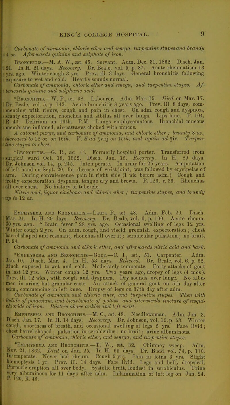 Carbonate of ammonia, chloric ether and senega, turpentine stupes and brandy 4 02. Afterwards quinine and sulphate of iron. Bronchitis.—M. A. W., set. 45. Servant. Adm. Dec. 31,1862. Disch. Jan. 21. In H. 21 days. Recovery. Dr. Beale, vol. 6, p. 87. Acute rheumatism 13 yrs. ago. ■\Vinter-cougli 3 yrs. Prev. ill. 3 days. General bronchitis following i exposure to wet and cold. Heart's sounds normal. Carbonate of ammonia, chloric ether and senega, and turpentine stupes. Af- ! ter^wards quinine and sulphuric acid. *BBONCHms.—W. P., set. 38. Labourer. Adm. Mar. 15. Died on Mar. 17. ]Dr. Beale, vol. 6, p. 142. Acute bronchitis 8 years ago. Prev. ill 8 days, com- i mencing with rigors, cough and pain in chest. On adm. cough and dyspnoea, • scanty expectoration, rhonchus and sibilus all over lungs. Lips blue. P. 104, ' R. 40. Delirium on 16th. P.M.—Lungs emphysematous. Bronchial mucous 1 membrane inflamed, air-passages choked with mucus. A calomel purge, and carbonate of ammonia, and chloric ether ; brandy 8 oz., I increased io 12 oz. on \&th. V. S ad Jviij on 15th, and again ad giv. Turpm- ! tine stupes to chest. ♦Bronchitis.—G. R., set. 44. Formerly hospitil porter. Transferred from 'Surgical ward Oct. 18, 1862. Disch. Jan. 16. Rtcovei-y. In H. 89 days. Dr. Johnson vol. 14, p. 245. Intemperate. In army for 25 years. Amputation of left, hand on Sept. 20, for disease of wrist joint, was followed by erysipelas of ; arm. During convale.scence pain in right side (1 wk before adm.) Cough and ; frothy expectoration, dyspnoea, tongue dry and brown. P. 126, r. 36. Rhonchus all over chest. No history of tubei cle. Nitric acid, liquor cinchonce and chloric ether ; turpentine stupes, and brandy ■ up to 12 oz. Emphysema and Bronchitis.—Laura P., set. 48. Adm. Feb. 20. Disch. '. Mar. 21. In H. 29 days. Recovery. Dr. Beale, vol. 6, p. 100. Acute rheum. ' So yrs. ago. Brain fever  28 yrs. ago. Occasional swelling of legs 12 yrs. Winter cough 2 yrs. On adm. cough, and viscid greenish expectoration ; chest barrel-shaped and resonant, rhonchus all over it; scrobicular pulsation ; no bruit. P. 94. Carbonate of ammonia and chloric ether, and afterwards nitric acid and bark. *liMPHYSEMA AND BRONCHITIS—GouT.—C. I, Set., 61. Carpenter. Adm. Jan. 10. Disch. Mar. 4. In H. 53 days. Relieved. Ur. Beale, vol. 6, p. 62. Much exposed to wet and cold. Moderately temperate. Forty attacks of gout in last 12 yrs. Winter cough 12 yrs. Two years ago, dropsy of legs (4 nios). Prev. ill. 12 wks., with cough and dyspnoea. Dry sounds over lungs. No albu- ■ men in urine, but granular casts. An attack of general gout on 5th day after adm., commencing in left knee. Dropsy of legs on 37th day after adm. Carbonate of ammonia and chloric ethei', and ttirpentine stupes. Tlien with iodide of potassium, and bicarbonate of potass, and afterwards tincture of sesqui- chloride of iron. Blisters above ankles and left wrist. Emphysema and Bronchitis.—M. C, sut. 48. Needlewoman. Adm. Jan. 3. Disch. Jan. 17. In H. 14 days. Recovery. Dr. Johnson, vol. 15, p. 63. Winter cough, shortness of breath, and occasional swelling of legs 6 yrs. Face livid; ' chest barrel-shaped ; pulsation in scrobiculus; no bruit; urine albuminous. Carbonate of ammonia, chloric ether, and senega, and tuipentine stupes. •Emphysema AND Bronchitis.—T. W., let. 32. Chimney sweep. Adm, Nov. 21, 1862. Died on Jan. 25. In H. 65 days. Dr. Budd, vol. 74, p. 110. In emperate. Never had rheum. Cough 6 yr^. Pain in loins 3 yrs. Slight hoemoptysis 1 yr. Prev. ill. 14 days. Face livid. Legs and belly dropsical. Purpuric eruption all over body. Systolic bruit, loudest in scrobiculus. Urine very albuminous for 11 days after adm. Inflammation of left leg on Jan. 24. P. 120, R. 46.