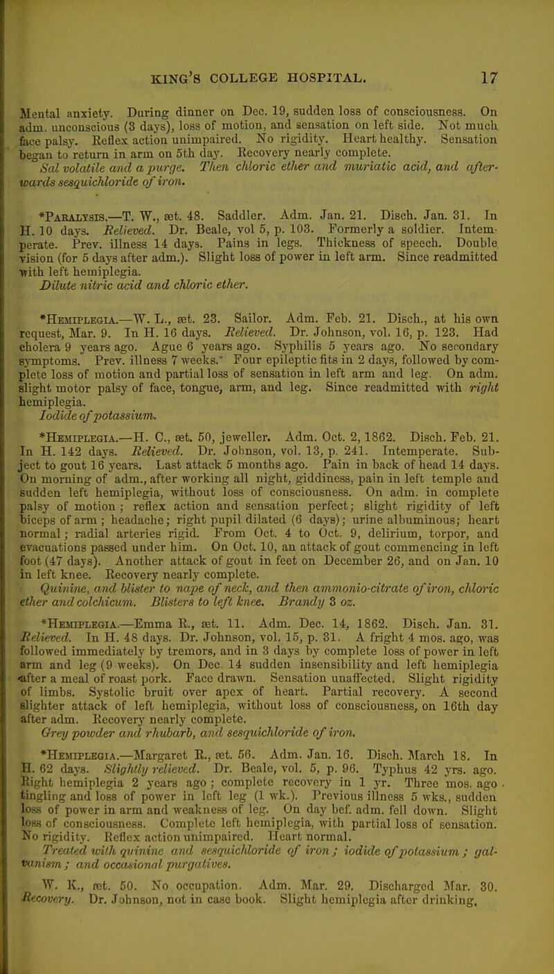 Mental anxiety. During dinner on Dec. 19, sudden loss of consciousness. On adni. unconscious (3 days), loss of motion, and sensation on left side. Not mucli face palsy. Keflex action unimpaired. No rigidity. Heart healthy. Sensation began to return in arm on 5th day. Recovery nearly complete. Sal volatile and a purge. Then chloric ether and muriatic acid, and after- wards sesquichloride of iron. ♦Paralisis.—T. W., set. 48. Saddler. Adm. Jan. 21. Disch. Jan. 31. In H. 10 days. Relieved. Dr. Beale, vol 5, p. 103. Formerly a soldier. Intem- perate. Prev. illness 14 days. Pains in legs. Thickness of speech. Double vision (for 5 days after adm.). Slight loss of power in left am. Since readmitted •with left hemiplegia. Dilute nitric add and chloric ether. •Hemiplegia.—TV. L., set. 23. Sailor. Adm. Feb. 21. Disch., at his own request, Mar. 9. In H. 16 days. Relieved. Dr. Johnson, vol. 16, p. 123. Had cholera 9 yeai-s ago. Ague 6 years ago. Syphilis 5 years ago. No secondary symptoms. Prev. illness 7 weeks.' Four epileptic fits in 2 days, followed by com- plete loss of motion and partial loss of sensation in left arm and leg. On adm. slight motor palsy of face, tongue, arm, and leg. Since readmitted with right hemiplegia. Iodide of potassium. ♦Hemiplegia.—H. C, set. 50, jeweller. Adm. Oct. 2,1862. Disch. Feb. 21. In H. 142 days. Relieved. Dr. Johnson, vol. 13, p. 241. Intemperate. Sub- ject to gout 16 years. Last attack 5 months ago. Pain in back of head 14 days. On morning of adm., after working all night, giddiness, pain in left temple and sudden left hemiplegia, without loss of consciousness. On adm. in complete palsy of motion; reflex action and sensation perfect; slight rigidity of left biceps of arm ; headache; right pupil dilated (6 days); urine albuminous; heart normal; radial arteries rigid. From Oct. 4 to Oct. 9, delirium, torpor, and evacuations passed under him. On Oct. 10, an attack of gout commencing in left foot (47 days). Another attack of gout in feet on December 26, and on Jan. 10 in left knee. Eecovery nearly complete. Quinine, and blister to nape of neck, and then ammonia-citrate of iron, chloric ether and colchicum. Blisters to left knee. Brandy 3 oz. 'Hemiplegia.—Emma R., set. 11. Adm. Dec. 14, 1862. Disch. Jan. 31. Relieved. In H. 48 days. Dr. Johnson, vol. 15, p. 31, A fright 4 mos. ago, was followed immediately by tremors, and in 3 daj's by complete loss of power in left arm and leg (9 weeks). On Dec. 14 sudden insensibility and left hemiplegia «fter a meal of roast pork. Face drawn. Sensation unaifected. Slight rigidity of limbs. Systolic bruit over apex of heart. Partial recovery. A second Blighter attack of left hemiplegia, without loss of consciousness, on 16th day after adm. Kccoverj' nearly complete. Grey powder and rhubarb, and sesquichloride of iron, •Hemiplegia.—Margaret E., set. 56. Adm. Jan. 16. Disch. March 18, In H. 62 days. Slightly relieved. Dr. Beale, vol. 5, p. 96. Typhus 42 yrs. ago. Eight hemiplegia 2 years ago ; complete recovery in 1 yr. Three mos. ago tingling and loss of power in left leg (1 wk.). Previous illness 5 wks., sudden loss of power in arm and weakness of leg. On day bef. adm. fell down. Slight loss of consciousness. Complete left hemiplegia, with partial loss of sensation. No rigidity. Keflex action unimpaired. Heart normal. Treated with quinine and sesquichloride of iron; iodide of potassium j gal- vanism ; and occasional purgaAives. W. K., set. 50. No occupation. Adm. Mar. 29. Discharged Mar. 30. Recovery. Dr. Johnson, not in case book. Slight hemiplegia after drinking.