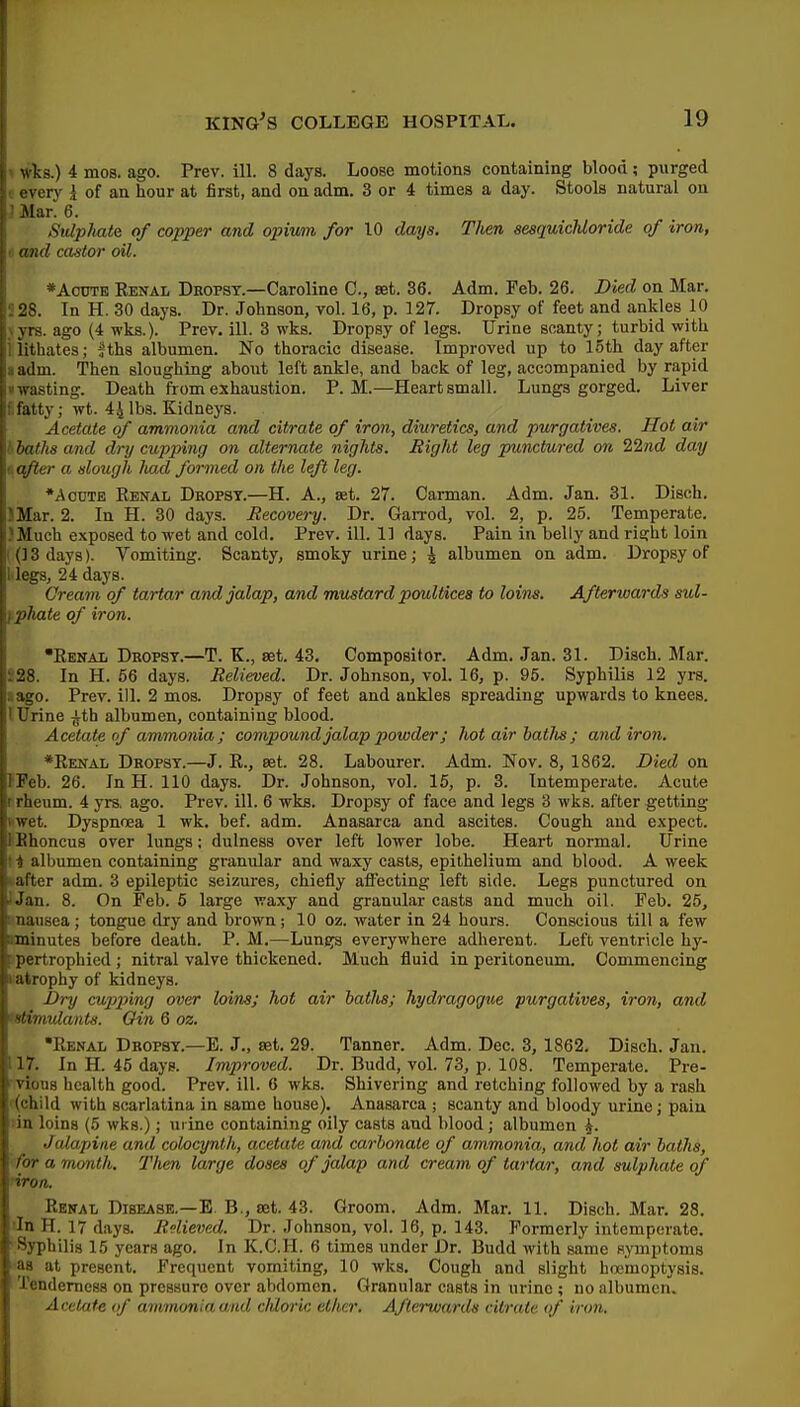 j wks.) 4 mos. ago. Prev. ill. 8 days. Loose motions containing blood; purged every i of an hour at first, and on adm. 3 or 4 times a day. Stools natural ou Mar. 6. i Sulphate of copper and opivmi for 10 datjs. Then sesquicUoride of iron, I and castor oil. ' *AcOTE Eenal Dropsy.—Caroline C, set. 36. Adm. Feb. 26. Died on Mar, i . 28. In H. 30 days. Dr. Johnson, vol. 16, p. 127. Dropsy of feet and ankles 10 , yrs. ago (4 -wks.). Prev, ill. 3 wks. Dropsy of legs. Urine scanty; turbid with iiithates; jths albumen. No thoracic disease. Improved up to loth day after adm. Then sloughing about left ankle, and back of leg, accompanied by rapid •wasting. Death from exhaustion. P.M.—Heart small. Lungs gorged. Liver l.fatty; wt. 44 lbs. Kidneys. Acetate of ammonia and citrate of iron, diuretics, and purgatives. Hot air baths and dry cupxnng on alternate nights. Right leg punctured on Zlnd day dafter a dough had formed on the left leg. *AouTE Kbnal Deopst.—H. A., set. 27. Carman. Adm. Jan. 31. Disch. IMar. 2. In H. 30 days. Recovery. Dr. GaiTod, vol. 2, p. 25. Temperate. )Much exposed to wet and cold. Prev. ill. 11 days. Pain in belly and ri£;ht loin ((] 3 days). Vomiting. Scanty, smoky urine; 4 albumen on adm. Dropsy of Megs, 24 days. Cream of tartar and jalap, and mustard poultices to loins. Afterwards sid- f,phate of iron. Eenal Dbopsy.—T. K., set. 43, Compositor. Adm. Jan. 31. Disch. Mar. 228. In H. 56 daj's. Relieved. Dr. Johnson, vol. 16, p. 95. Syphilis 12 yrs. sago. Prev. ill. 2 mos. Dropsy of feet and ankles spreading upwards to knees. 1 Urine ^th albumen, containing blood. Acetate of ammonia; compound jalap powder; hot air batJis; andiron, *Eenal Dropsy.—J. E., set. 28. Labourer. Adm. Nov, 8, 1862. Died on IPeb. 26. In H. 110 days. Dr. Johnson, vol. 15, p. 3. Intemperate. Acute r rheum. 4 yrs. ago. Prev. ill. 6 wks. Dropsy of face and legs 3 wks. after getting vwet. Dyspnoea 1 wk. bef. adm. Anasarca and ascites. Cough and e.xpect. IBhoncus over lungs; dulness over left lower lobe. Heart normal. Urine ! i albumen containing granular and waxy casts, epithelium and blood. A week •.after adm. 3 epileptic seizures, chiefly affecting left side. Legs punctured on ) Jan. 8. On Feb. 6 large waxy and granular casts and much oil. Feb, 25, inausea; tongue dry and brown; 10 oz. water in 24 hours. Conscious till a few aminutes before death. P. M,—Lungs everywhere adherent. Left ventricle hy- Fpertrophied ; nitral valve thickened. Much fluid in peritoneum. Commencing i^atrophy of kidneys. Dry cy/pp)ing over loins; hot air hatlis; hydragogwe purgatives, iron, and tstimulants. Oin 6 oz. •Renal Dropsy.—E. J., set. 29. Tanner. Adm. Dec. 3, 1862, Disch. Jan. 117, In H. 46 days. Improved. Dr. Budd, vol. 73, p. 108. Temperate. Pre- vious health good. Prev. ill. 6 wks. Shivering and retching followed by a rash '(child with scarlatina in same house). Anasarca ; scanty and bloody urine; pain lin loins (5 wks.); urine containing oily casts and blood; albumen ^. Jalapine and colocynth, acetate and carbonate of ammonia, and hot air baths, for a month. Then large doses of jalap and cream of tartar, and sulphate of Reital Disease.—E B., set. 43. Groom. Adm. Mar. 11. Disch. Mar, 28. 'In H. 17 days. Relieved. Dr. Johnson, vol. 16, p. 143. Formerly intemperate, 'Syphilis 15 years ago. In K.C.H. 6 times under Dr. Budd with same symptoms as at present. Frequent vomiting, 10 wks. Cough and slight hremoptysis. Tenderness on pressure over abdomen. Granular casts in urine ; no albumen. Acetate of ammonia and cMoric etlier. Afterwards citrate of iron.