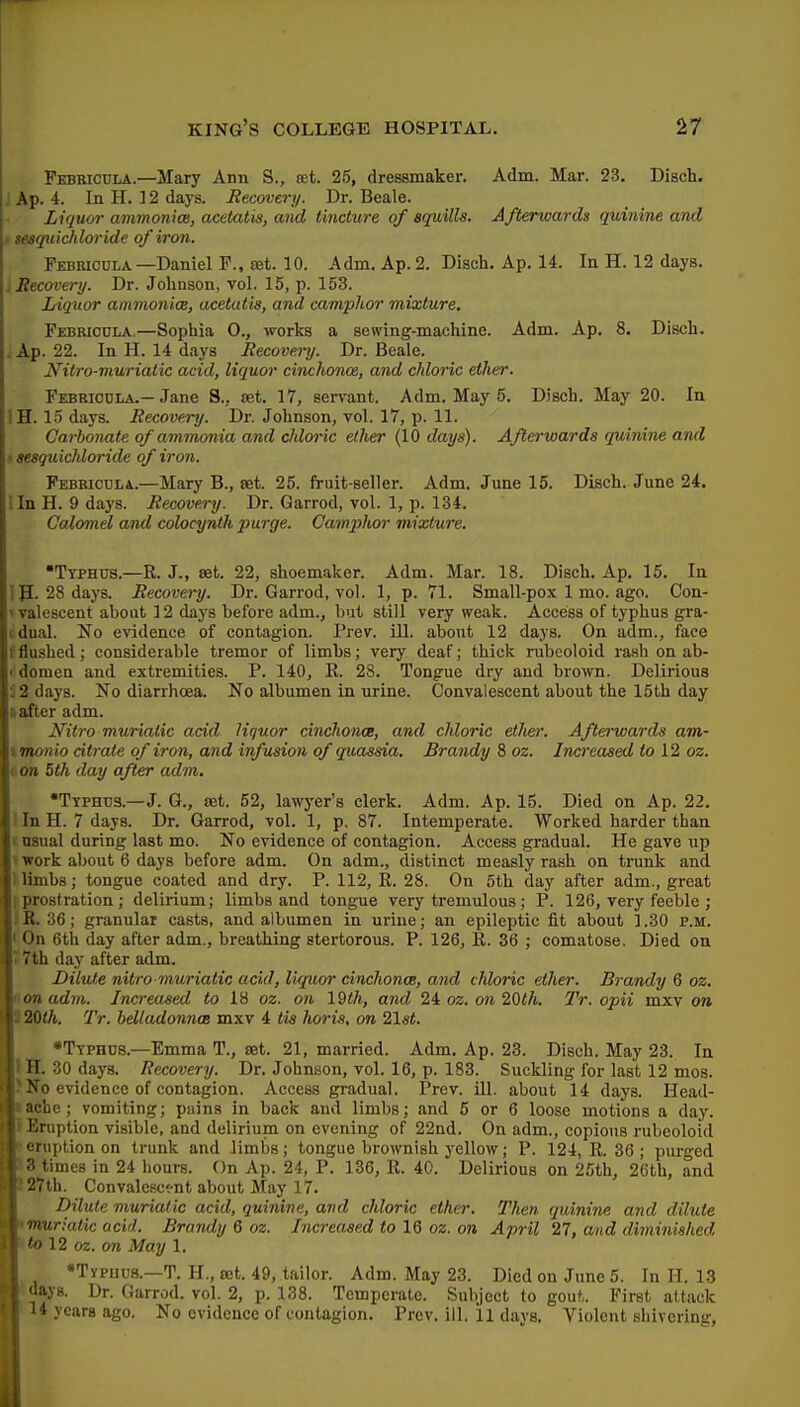 Pebbicdla.—Mary Ann S., tct. 25, dressmaker. Adm. Mar. 23. Disch. J Ap. 4. In H. ] 2 days. Recovern. Dr. Beale. Liquor ammonia, acetatis, and tincture of squills. Afterwards quinine and t sesqicichloride of iron. Febricula.—Daniel F., ret. 10. Adm. Ap. 2. Disch. Ap. 14. In H. 12 days. i Recovery. Dr. Johnson, vol. 15, p. 153. Liquor ammonim, ucetutis, and camphor mixture. Febricula,—Sophia O., works a sewing-machine. Adm. Ap. 8. Disch. . Ap. 22. In H. 14 days Recovery. Dr. Beale. Nitro-muriatic acid, liquor cinchonoe, and chloric ether. Febricula.—Jane S.. set. 17, servant. Adm. May 5. Disch. May 20. In IH. 15 days. Recovery. Dr. Johnson, vol. 17, p. 11. Carbonate of ammonia and chloi-ic elher (10 days). Afterwards quinine and • sesguichloride of iron. Febriculi.—Mary B., set. 25. fruit-seller. Adm. June 15. Disch. June 24. lln H. 9 days. Recovery. Dr. Garrod, vol. 1, p. 134. Calomel and colocynth purge. Camphor mixture. •Typhus.—R. J., set. 22, shoemaker. Adm. Mar. 18. Disch. Ap, 15. In m. 28 days. Recovery. Dr. Garrod, vol. 1, p. 71. Small-pox 1 mo. ago. Con- vvalescent about 12 days before adm., but still very weak. Access of typhus gra- (idual. No evidence of contagion. Prev. iU. about 12 days. On adm., face f flushed; considerable tremor of limbs; very deaf; thick rubeoloid rash on ab- < domen and extremities. P. 140, R. 28. Tongue dry and brown. Delirious i 2 days. No diarrhoea. No albumen in urine. Convalescent about the 15th day tafter adm. Nitro muriatic acid liquor cinchonce, and chloric etJiei: Afterwards am- rmonio dtrate of iron, and infusion of quassia. Brandy 8 oz. Incfreased to 12 oz. von 5th day after adm. •Ttphus.—J. G., set. 52, lawyer's clerk. Adm. Ap. 15. Died on Ap. 22. lln H. 7 days. Dr. Garrod, vol. 1, p. 87. Intemperate. Worked harder than c usual during last mo. No evidence of contagion. Access gradual. He gave up ' work about 6 days before adm. On adm., distinct measly rash on trunk and ' limbs; tongue coated and dry. P. 112, R. 28. On 5th day after adm., great prostration; delirium; limbs and tongue very tremulous; P. 126, very feeble ; ii. 36; granular casts, and albumen in urine; an epileptic fit about 1.30 p.m. On 6tli day after adm., breathing stertorous. P. 126, R. 36 ; comatose. Died on 7th day after adm. Dilute nitro-muriatic acid, liquor cinchonce, and chloric ether. Brandy 6 oz. on adm. Increased to oz. on 19th, and 24 oz. on 20th. Tr. opii mxv on 20lh. Tr. belladonna mxv 4 tis lioris, on 21si, •Ttphus.—Emma T., set. 21, married. Adm. Ap. 23. Disch. May 23. In H. 30 days. Recovery. Dr. Johnson, vol. 16, p. 183. Suckling for last 12 mos. No evidence of contagion. Access gradual. Prev. ill. about 14 days. Head- ache; vomiting; pnins in back and limbs; and 5 or 6 loose motions a day. Eruption visible, and delirium on evening of 22nd. On adm., copious rubeoloid eruption on trunk and limbs; tongue brownish yellow; P. 124, R. 36; pui-ged 3 times in 24 liours. On Ap. 24, P. 136, R. 40. Delirious on 25th, 26th, and 27th. Convalescf-nt about May 17. Dilute muriatic acid, quinine, and chloric ether. Then quinine and dilute \ muriatic acid. Brandy 6 oz. Increased to 16 oz. on April 27, and diminished \ to 12 oz. on May 1. [ •Typhus.—T. H., set. 49, tailor. Adm. May 23. Died on June 5. In H. 13 I days. Dr. Garrod. vol. 2, p. 138. Temperate. Subject to gout. First attack ! '4 years ago. No evidence of contagion. Prev. ill. il days. Violent shivering,