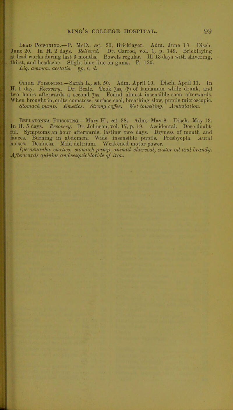 Lead Poisoning.—P. McD., set. 20, Bricklayer. Adm. June 18. Discb. June 20. In H. 2 days. Relieved. Dr. Garrod, vol. 1, p. 149. Bricklaying at lead works during last 3 montbs. Bowels regular. lU 13 days with shivering, thirst, and headache. Slight blue line on gums. P. 120. Liq. ammoyi. acetatis. lp. t. d. Opium Poisoning.—Sarah L., set. 50. Adm. April 10. Disch. April 11. In H. 1 day. Recovery. Dr. Beale. Took ^ss, (?) of laudanum while drunk, and two hours afterwards a second Jss. Found almost insensible soon afterwards. When brought in, quite comatose, surface cool, breathing slow, pupils microscopic. Stomach pump. Emetics. Strong coffee. Wtt lowelling. Ambidaiion. Belladonna Poisoning.—Mary K., let. 38. Adm. May 8. Disch. May 13. In H. 5 days. Eecovei-y. Dr. Johnson, vol. 17, p. 19. Accidental. Dose doubt- ful. Symptoms an hour afterwards, lasting two days. Dryness of mouth and fauces. Burning in abdomen. Wide insensible pupils. Presbyopia. Aural noises. Deafness. Mild delirium. Weakened motor power. Ipecacuanha emetics, stomach pump, animal charcoal, castor oil and brand;/. Aftei-wards quinine andsesguichloride of iron.