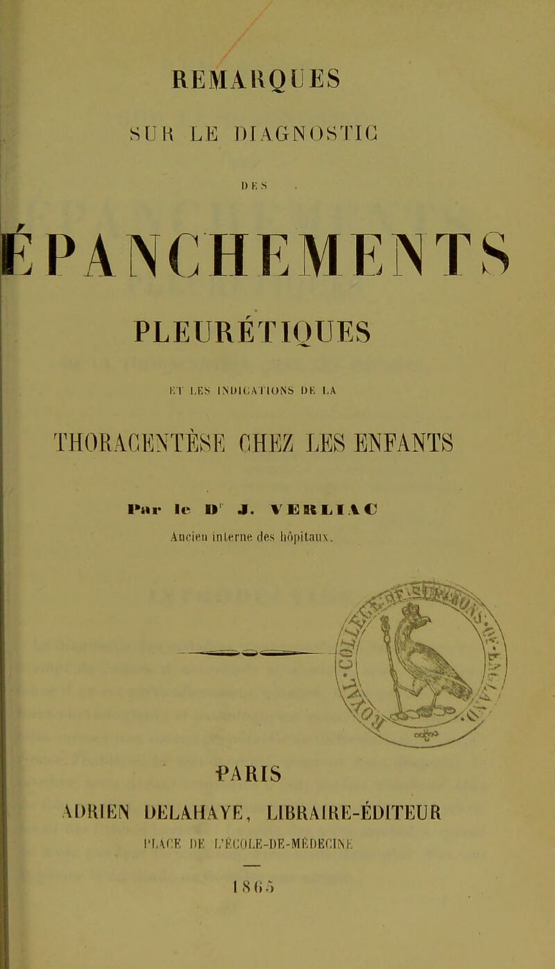 SIJK LE DIAGNOSTIC I) K S PLEURÉTIOUES i;t les iM)i(;ArioNt> dk i.a THORACENTESE HHEZ LES ENFANTS l>ar le U' J. VEBililAC Ancien Inlcrne des liôpilaïu. ADRIEN DEL/VHAYE, LIBRAIUE-ÉDITEUR ri.VCK DE L'KCOLE-UE-MKDECINK 1 S (i .)