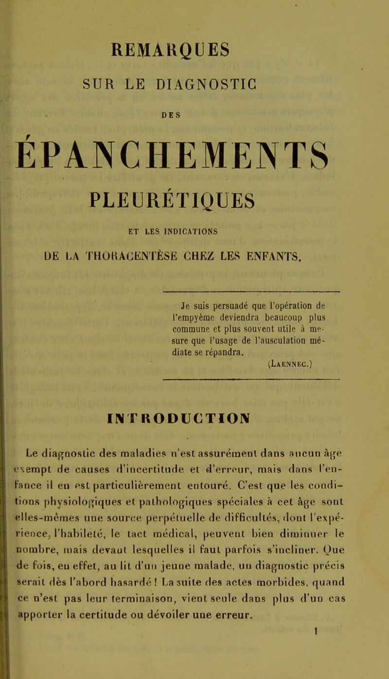 SUR LE DIAGNOSTIC DES ÉPANCHEMENTS PLEURÉTIQUES ET LES INDICATIONS DE LA THOKACENTÈSË CHEZ LES ENFANTS. Je suis persuadé que l'opération de l'empyème deviendra beaucoup plus commune et plus souvent utile à me- sure que l'usage de l'ausculation mé- diate se répandra. (Laennec.) INTRODUCTIOlV Le diagnostic des maladies n'est assurément dans aucun à^e exempt de causes d'incertitude et d'erreur, mais dans l'en- Fance il en est particulièrement entouré. C'est que les condi- tions physiolojijiques et pathologiques spéciales à cet âge sont elles-mêmes une source perpétuelle de difficultés, dont l'expé- rience, l'habileté, le tact médical, peuvent bien diminuer le nombre, mais devant lesquelles il faut parfois s'incliner. (Jue de fois, eu effet, au lit d'un jeune malade, un diagnostic précis serait dès l'abord hasardé! La suite des actes morbides, quand ce n'est pas leur terminaison, vient seule dans plus d'un cas apporter la certitude ou dévoiler une erreur.