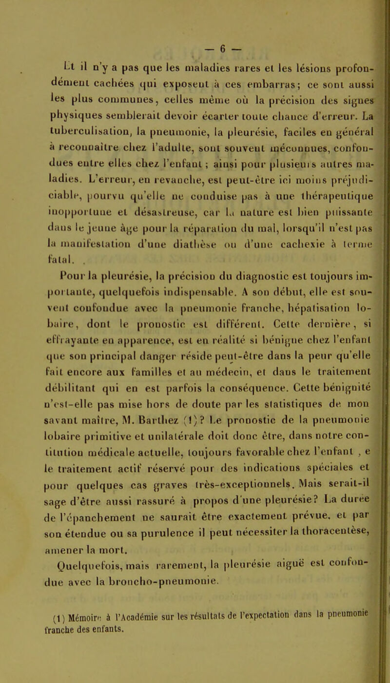 Lt il n'y a pas que les maladies rares et les lésions profou- dénieui cachées qui exposent à ces embarras; ce sont aussi les plus communes, celles même où la précision des siyues physiques semblerait devoir écarter toute chance d'erreur. La tuberculisatioD, la pneumonie, la pleurésie, faciles en jjéuéral à reconnaître chez l'adulte, sont souvent méconnues, confon- dues entre elles chez l'enfant ; ainsi pour plusieuis autres ma- ladies. L'erreur, en revanche, est peut-être ici moins préjudi- ciable, pourvu qu'elle ne conduise pas à une thérapeutique inopportune et désastreuse, car Lt nature est bien puissante dans le jeune à^'c pour la réparation du mal, lorsqu'il n'est pas la manifeslatiou d'une diatlièi>e ou d'une cachexie à Ii'rme fatal. Pour la pleurésie, la précision du diagnostic est toujours im- pôt tante, quelquefois indispensable. A son début, elle est sou- vent confondue avec la pneumonie franche, hépalisatinn lo- baire, dont le pronostic est différent. Cette dernière, si effrayante en apparence, est en réalité si bénigne chez l'enfant que son principal danger réside peut-être dans la peur qu'elle fait encore aux familles el au médecin, el dans le traitement débilitant qui en est parfois la conséquence. Cette bénignité n'<'s(-elle pas mise hors de doute par les statistiques de mon savant maître, M. Barthez (!)? Le pronostic de la pneumonie lobaire primitive et unilatérale doit donc être, dans notre con- titiuiou médicale actuelle, toujours favorable chez l'enfant , e le traitement actif réservé pour des indications spéciales et pour quelques cas graves très-exceptionnels. Mais serait-il sage d'être aussi rassuré à propos d une pleurésie? La durée de ré|)anchement ne saurait être exactement prévue, el par son étendue ou sa purulence il peut nécessiter la thoracentèse, amener la mort. Quelquefois, mais rarement, la pleurésie aiguë est confon- due avec la broncho-pneumonie. (1) MémoiP: à l'Académie sur les résultats de rexpectallon dans la pneumonie franche des enfants.