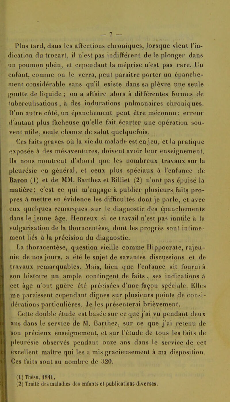 Plus tard, claus les atïeclions chroniques, lorsque vient l'in- dication du trocarl, il n'est pas indifférent de le plonyer dans un poumon plein, et cependant la méprise n'est pas rare. Un enfant, comme on le verra, peut paraître porter un épanche- nienr considérable sans qu'il existe dans sa plèvre une seule goutte de liquide ; on a affaire alors à différentes formes de tuberculisations, à des indurations pulmonaires chroniques. D'un autre côté, un épauchement peut être méconnu: erreur d'autant plus fâcheuse qu'elle fait écarter une opération sou- vent utile, seule chance de salul quelquefois. Ces faits graves où la vie du malade est enjeu, et la pratique exposée à des mésaventures, doivent avoir leur enseignement. Ils nous montrent d'abord que les nombreux travaux sur la pleurésie en général, et ceux plus spéciaux à l'enfance de Baron (1) et de MM. Barthez et Billiet (2) n'ont pas épuisé la matière; c'est ce {|ui m'engage à publier plusieurs faits pro- pres à mettre en évidence les difficultés dont je parle, et avec eux quelques remarques sur le diagnostic des épanchements dans le jeune âge. Heureux si ce travail n'est pas inutile à la vulgarisation de la thoracenlèse, dont les progrès sout intime- ment liés à la précision du diagnostic. La thoracenlèse, question vieille comme Hippocrale, rajeu- nie de nos jours, a été le sujet de savantes discussions et de travaux remarquables. Mais, bien que l'enfance ait fourni à son histowe un ample contingent de faits , ses indications à cet âge n'ont guère été précisées d'une façon spécij^le. Elles me paraissent cependant dignes sur plusieurs points de consi- dérations particulières. Je les présenterai brièvement. Cette double élude est basée sur ce que j'ai vu pendant deux ans dans le service de M. Barthez, sur ce que j'ai retenu de son précieux enseignement, et sur l'élude de tous les faits de pleurésie observés pendant onze ans dans le service de cet excellent maître qui les a mis gracieusement à ma disposition. Ces faits sont au nombre de -320. (1) Thèse, 1811. (2) Traité des maladies des enfants et publications diverses.