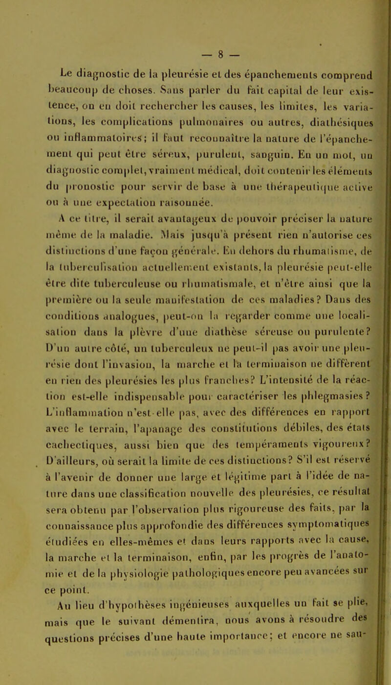 Le diagnostic de la pleurésie et des épancheruenls comprend beaucoup de choses. Saus parler du Faii capital de leur exis- Leuce, on eu doit recliercher les causes, les limites, les varia- tions, les complications pulmonaires ou autres, dialliésiques ou inHammatoircs; il Faut recounaître la nature de i'épanche- meul qui peut être séreux, purulent, sanguin. En un mol, nu diagnostic coraplel, vraiment médical, doit contenir les éléments du pi'onostic pour servir de base à une tliérapeu(i(|ue active ou à une expectatiou raisouuée. A ce lilre, il serait avantageux do pouvoir préciser la nature même de la maladie. Mais jusqu'à présent rien n'autorise ces dislinclions d'une Façon généraii'. lùi dehors du rhumaiisnie, de la (nherculisalion actuellement exislanls, la pleurésie peut-elle être dite tuberculeuse ou rhumatismale, et n'être ainsi que la première ou la seule niauiFeslation de ces maladies? Dans des conditions analogues, peut-nn la regarder comme une locali- sation dans la plèvre d'une diathèse séreuse ou purulente? D'un autre côlé, un tuberculeux ne peul-il pas avoir une pleu- résie dont l'invasion, la marche el la terminaison ne diFfèrenl en rien des pleurésies les plus Franches? L'intensité de la réac- tion est-elle indispensable pour caractériser les phlegmasies ? L'inllamination n'est-elle pas, avec des difFérences en rapport avec le terrain, l'apanage des constitutions débiles, des étals cachectiques, aussi bien que des tempéraments vigoureux? D'ailleurs, où serait la limite de ces distinctions? S'il est réservé à l'avenir de donner une large et légitime part à l'idée de na- ture dans une classification nouvelle des pleurésies, ce résultat sera obtenu par l'observation plus rigoureuse des Faits, par la connaissance plus approFondie des diFFéreuces symptomatiqnes étudiées en elles-mêmes et dans leurs rapports avec la cause, la marche et la terminaison, enfin, par les progrès de l'analo- mie el de la physiologie pathologiques encore peu avancées sur ce point. Au lieu d'hypothèses ingénieuses auxquelles un Fait se plie, mais que le suivant démentira, nous avons à résoudre des questions précises d'une haute importance; et encore ne sau-