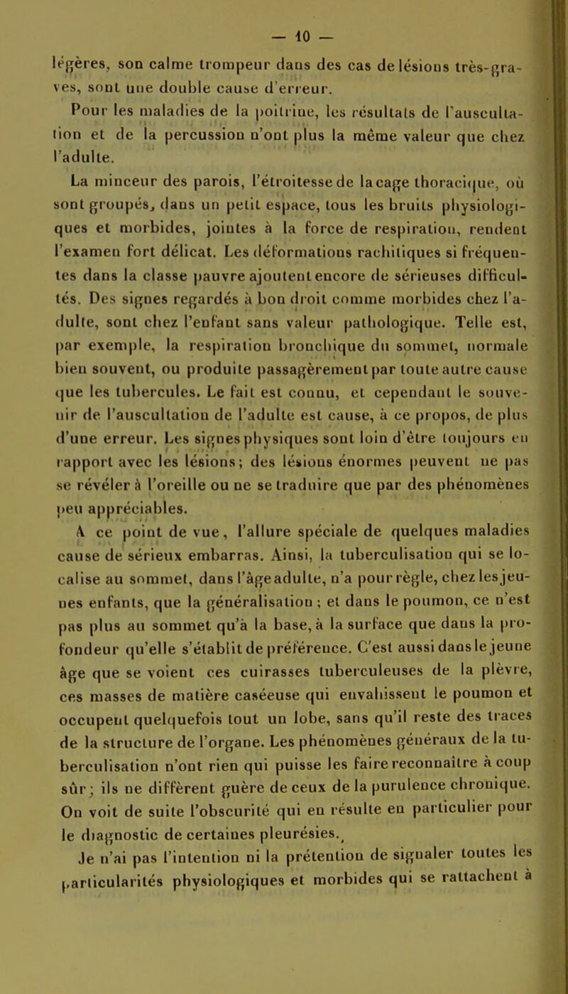 lé{î[ères, son calme trompeur datis des cas de lésions Irès-gra- ves, sont une double cause d'erreur. Pour les maladies de la poilriue, les résultais de Tausculta- lion et de la percussion n'ont plus la même valeur que cliez l'adulte. La minceur des parois, l'étroitessede laçage thoraci(|ue, où sont groupés, dans un petit espace, tous les bruits physiologi- ques et morbides, jointes à la force de respiration, rendent l'examen fort délicat. Les déformations rachiliques si fréquen- tes dans la classe pauvre ajoutent encore de sérieuses difticuU tés. Des signes regardés à bon droit comme morbides chez l'a- dulle, sont chez l'enfant sans valeur pathologique. Telle est, par exemple, la respiration bronchique du sommet, normale bien souvent, ou produite passagèrement par toute autre cause (jue les tubercules. Le fait est connu, et cependant le souve- nir de l'auscultation de l'adulte est cause, à ce propos, de plus d'une erreur. Les signes physiques sont loin d'être toujours i n rapport avec les lésions; des lésions énormes peuvent ue pas se révéler l'oreille ou ne se traduire que par des phénomènes ]»eu appréciables. A ce point de vue, l'allure spéciale de quelques maladies cause de sérieux embarras. Ainsi, la tuberculisation qui se lo- calise au sommet, dans l'àgeadulte, n'a pour règle, chezlesjeu- nes enfants, que la généralisation ; et dans le poumon, ce n'est pas plus au sommet qu'à la base, à la surface que dans la pro- fondeur qu'elle s'établit de |)rél'éreuce. C'est aussi dans le jeune âge que se voient ces cuirasses tuberculeuses de la plèvre, ces masses de matière caséeuse qui envahissent le poumon et occupent quelquefois tout un lobe, sans qu'il reste des traces de la structure de l'organe. Les phénomènes généraux de la tu- berculisation n'ont rien qui puisse les faire reconnaître à coup sûr; ils ne diffèrent guère de ceux de la purulence chronique. On voit de suite l'obscurité qui en résulte en particulier pour le diagnostic de certaines pleurésies._ Je n'ai pas l'intention ni la prétention de signaler toutes les parlicularilés physiologiques et morbides qui se rattachent à