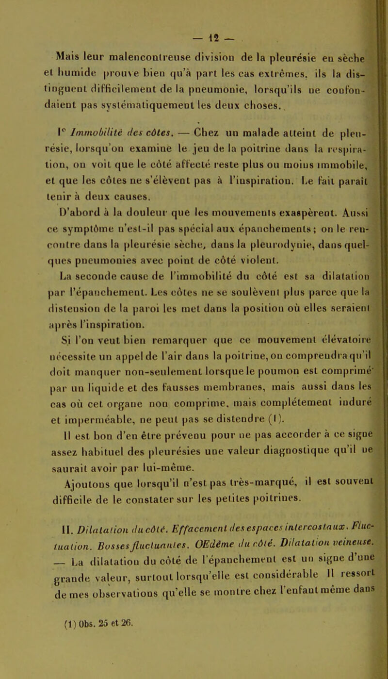 Mais leur malencond-ense division de la pleurésie en sèche et humide prouve bien qu'à part les cas exti êmes. ils la dis- tinguent diFBcilemeat de la pneumonie, lorsqu'ils ne couFon- daient pas syslémaliqueraenl les deux choses.. 1 Immobilité des côtes. — Chez un malade atteint de pleu- résie, lorsqu'on examine le jeu de la poitrine dans la rt'spira- tion, ou voit que le côté afFecté reste plus ou moins immobile, et que les côtes ne s'élèvent pas à l'iuspiration. Le Fait paraît tenir à deux causes. D'abord à la douleur que les mouvements exaspèrent. Aussi ce symptôme n'est-il pas spécial aux épanchemenls ; on le ren- contre dans la pleurésie sèche, dans la pleurodynie, dans quel- ques pneumonies avec point de côté violent. La seconde cause de l'immobilité du côté est sa dilatation par l'épaiichement. Les côtes ne se soulèvent plus parce que la distension de la paroi les met dans la position où elles seraient après l'inspiration. Si l'on veut bien remarquer que ce mouvement élévatoire nécessite un appel de l'air dans la poitrine, on comprendra qu'il doit manquer non-seulement lorsque le poumon est comprimé' par un liquide et des Fausses membi anes, mais aussi dans les cas où cet organe non comprime, mais complètement induré et imperméable, ne peut pas se distendre (I). Il est bon d'en être prévenu pour ne pas accorder à ce signe assez habituel des pleurésies une valeur diagnostique qu'il ne saurait avoir par lui-même. Ajoutons que lorsqu'il n'est pas très-marqué, il est souvent diFficile de le constater sur les petites poitrines. \\. Dilatalion ilucôlé. Effacement des espaces intercostaux. Fluc- tuation. Bossesfiucluanlcs. OEdème du côté. Dilatation veineuse. — La dilatation du côté de l epanchement est un signe d'une grande valeur, surtout lorsqu'elle est considérable II ressort de mes observations qu elle se montre chez l'enFantmême dans (l)Obs. 25et26.