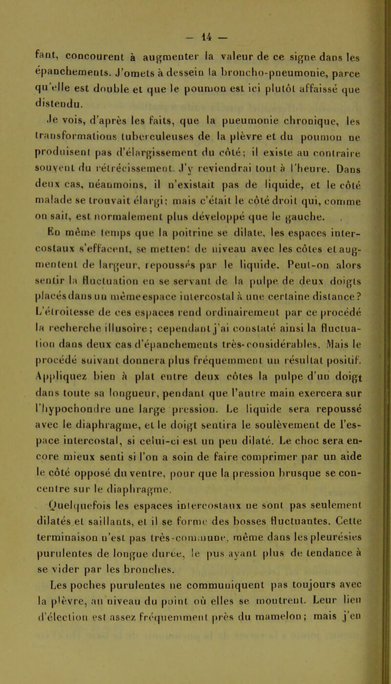 fant, concourenl à augmenter ia valeur de ce signe dans les epanchemeuls. J'omets à dessein la broncho-pneumonie, parce qu'elle est double et que le poumon est ici plutôt affaissé que distendu. Je vois, d'après les faits, que la pneumonie chronique, les transformations tubci culeuses de la plèvre et du poumon ne produiseni pas d'élargissement du côté; il existe au contraire souvent du rétrécissement. J'y reviendrai tout à l'heure. Dans deux cas, néanmoins, il n'existait pas de liquide, et le côté malade se trouvait élargi; mais c'était le côté droit qui, comme on sail, est normalement plus développé que le gauche. En même lemps que la poitrine se dilate, les espaces inter- costaux s'effaoent, se metten; de niveau avec les côtes et aug- mentent de largeur, repoussés par le liquide. Peul-on alors sentir la fluctuation en se servant de la pulpe de deux doigts placés dans un même espace intercostal à une certaine dislance ? L'élroilesse de ces espaces rend ordinairement par ce procédé la recherche illusoire; cependant j'ai constaté ainsi la fluctua- lion dans deux cas d'épanchemeuts très-considérables. Mais le procédé suivant donnera plus fréquemment un résultat positif. Appliquez bien à plat entre deux côtes la pulpe d'un doigt dans toute sa longueur, pendant que l'aulre main exercera sur l'Iiypochondre une large pression. Le liquide sera repoussé avec le diaphragme, et le doigt sentira le soulèvement de l'es- pace intercostal, si celui-ci est un peu dilaté. Le choc sera en- core mieux senti si l'on a soin de faire comprimer par un aide le côté opposé du ventre, pour que la pression brusque se con- centre sur le diaphragme. Quelquefois les espaces inlercostaux ne sonl pas seulement dilatés et saillants, et il se forme des bosses fluctuantes. Cette terminaison n'est pas lrès-com;nune, même dans les pleurésies purulentes de longue durée, le pus ayant plus de tendance à se vider par les bronches. Les poches purulentes ne communiquent pas toujours avec la plèvre, au niveau du point où elles se montrent. Leur lien d'élection est assez fréquemment près du mamelon; mais j'en