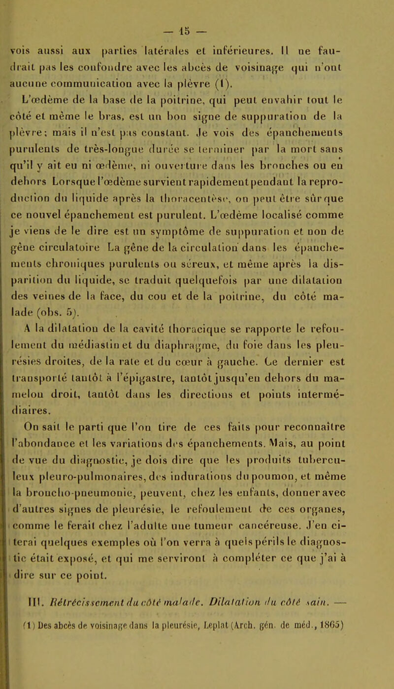 vois aussi aux parties latérales et inférieures. Il ne fau- drait pas les confondre avec les abcès de voisinaj^e qui n'ont aucune communication avec la plèvre (1). L'œdème de la base de la poitrine, qui peut envahir tout le côté et même le bras, est un bon signe de suppuration de la plèvre; mais il n'est p;is constant. Je vois des épanchements purulents de très-longue durée se leniiiner par la mort sans qu'd y ait eu ni œdème, ni ouvei ture dans les bronches ou eu dehors Lorsque l'œdème survient rapidement pendant larepro- diiciion du liquide après la thoracentèsc, on peut être sûrque ce nouvel épanchement est purulent. L'œdème localisé comme je viens de le dire est un symptôme de suppuration et non de gêne circulatoire La gène de la circulation dans les épanche- ments chroniques purulents ou séreux, et même après la dis- parition du liquide, se traduit quelquefois par une dilatation des veines de la face, du cou et de la poitrine, du côté ma- lade (obs. 5). A la dilatation de la cavité thoracique se rapporte le refou- lement du médiaslinet du diaphragme, du foie dans les pleu- résies droites, de la rate et du cœur à gauche. Ce dernier est transporté tantôt à l'épigastre, tantôt jusqu'en dehors du ma- melon droit, tantôt dans les directions et points intermé- diaires. On sait le parti que l'on tire de ces faits pour reconnaître l'abondance et les variations dfs épanchements. Mais, au point de vue du dingriostic, je dois dire que les produits tuliercu- leux pleuro-pulmonaires, di s indurations du poumon, et même la broncho-pneumonie, peuvent, chez les enfants, donner avec 1 d'autres signes de pleurésie, le refoulement de ces organes, I comme le ferait chez l'adulte une tumeur cancéreuse. J'en ci- I terai quelques exemples où l'on verra à quels périls le diagnos- itic était exposé, et qui me serviront à compléter ce que j'ai à I dire sur ce point. ni. Rétréci.iscinentd a côtf mal ail c. Dilatai ion il a côlé sain. — (■ t ) Des abcès de voisinage dans la pleurésie, Leplat (A.rch. gén. de méd., 18G5)