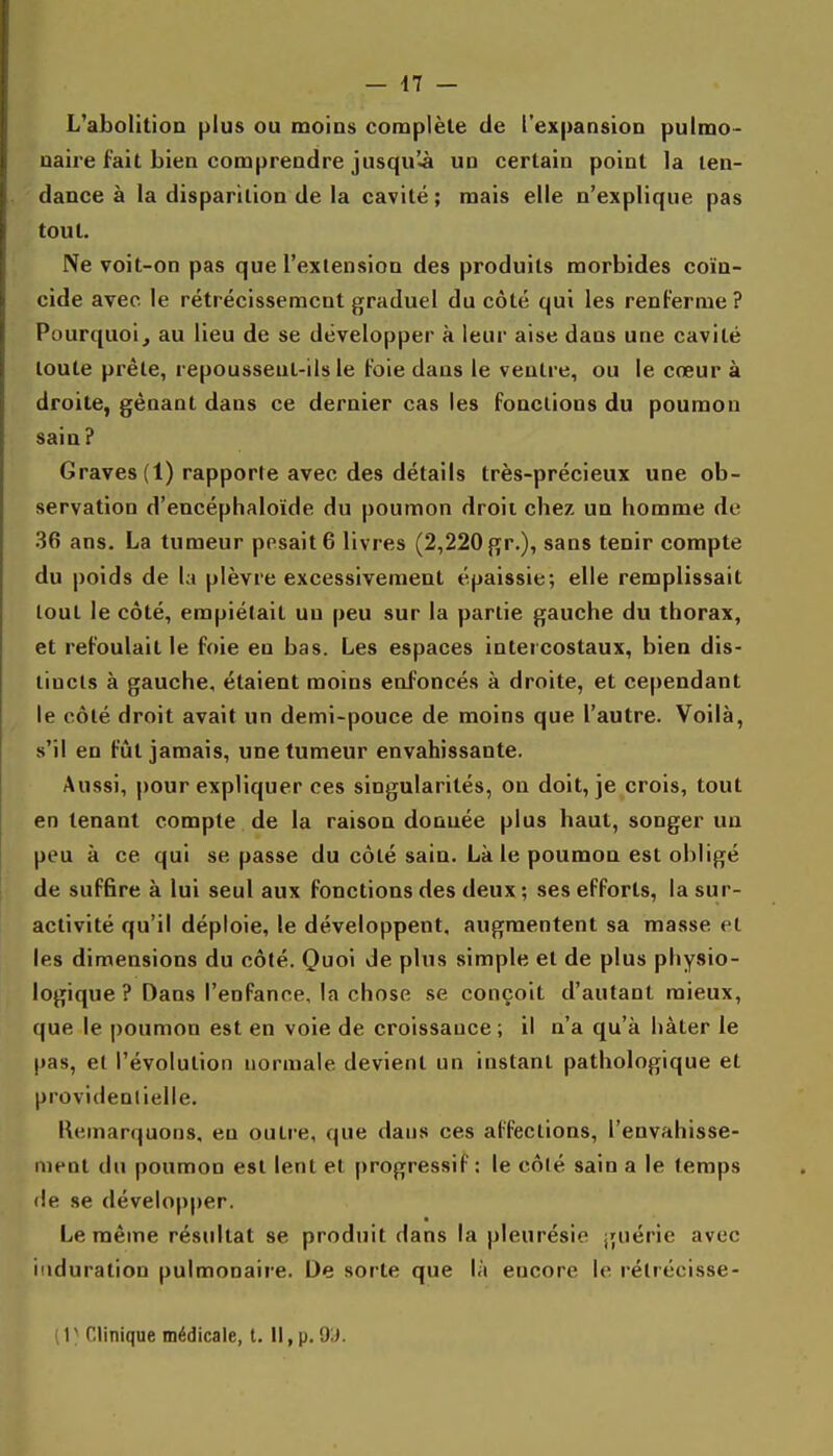 L'abolitioD plus ou moios complète de l'expansion pulmo- naire fait bien comprendre jusqu'.à un certain point la ten- dance à la disparition de la cavité ; mais elle n'explique pas tout. Ne voit-on pas que l'extension des produits morbides coïn- cide avec le rétrécissement graduel du côté qui les renferme? Pourquoi, au lieu de se développer à leur aise dans une cavité toute prête, repoussent-ils le foie dans le ventre, ou le cœur à droite, gênant dans ce dernier cas les fondions du poumon sain? Graves (1) rapporte avec des détails très-précieux une ob- servation d'encéphaloïde du poumon droit chez un homme de 36 ans. La tumeur pesait 6 livres (2,220 gr.), sans tenir compte du poids de la plèvre excessivement épaissie; elle remplissait tout le côté, empiétait un peu sur la partie gauche du thorax, et refoulait le foie en bas. Les espaces intercostaux, bien dis- tincts à gauche, étaient moins enfoncés à droite, et cependant le côté droit avait un demi-pouce de moins que l'autre. Voilà, s'il en fût jamais, une tumeur envahissante. Aussi, pour expliquer ces singularités, on doit, je crois, tout en tenant compte de la raison donuée plus haut, songer un peu à ce qui se passe du côté sain. Là le poumon est obligé de suffire à lui seul aux fonctions des deux ; ses efforts, la sur- activité qu'il déploie, le développent, augmentent sa masse et les dimensions du côté. Quo\ de plus simple et de plus physio- logique ? Dans l'enfance, la chose se conçoit d'autant mieux, que le poumon est en voie de croissance; il n'a qu'à hâter le pas, et l'évolution normale devient un instant pathologique et providentielle, Kemarquons, en outre, que dans ces affections, l'envahisse- ment du poumon est lent et progressif; le côlé sain a le temps <!e se développer. Le même résultat se produit dans la pleurésie guérie avec induration pulmonaire. De sorte que là encore le rélrécisse- ( 1 ■ Clinique médicale, t. Il, p. O'J.