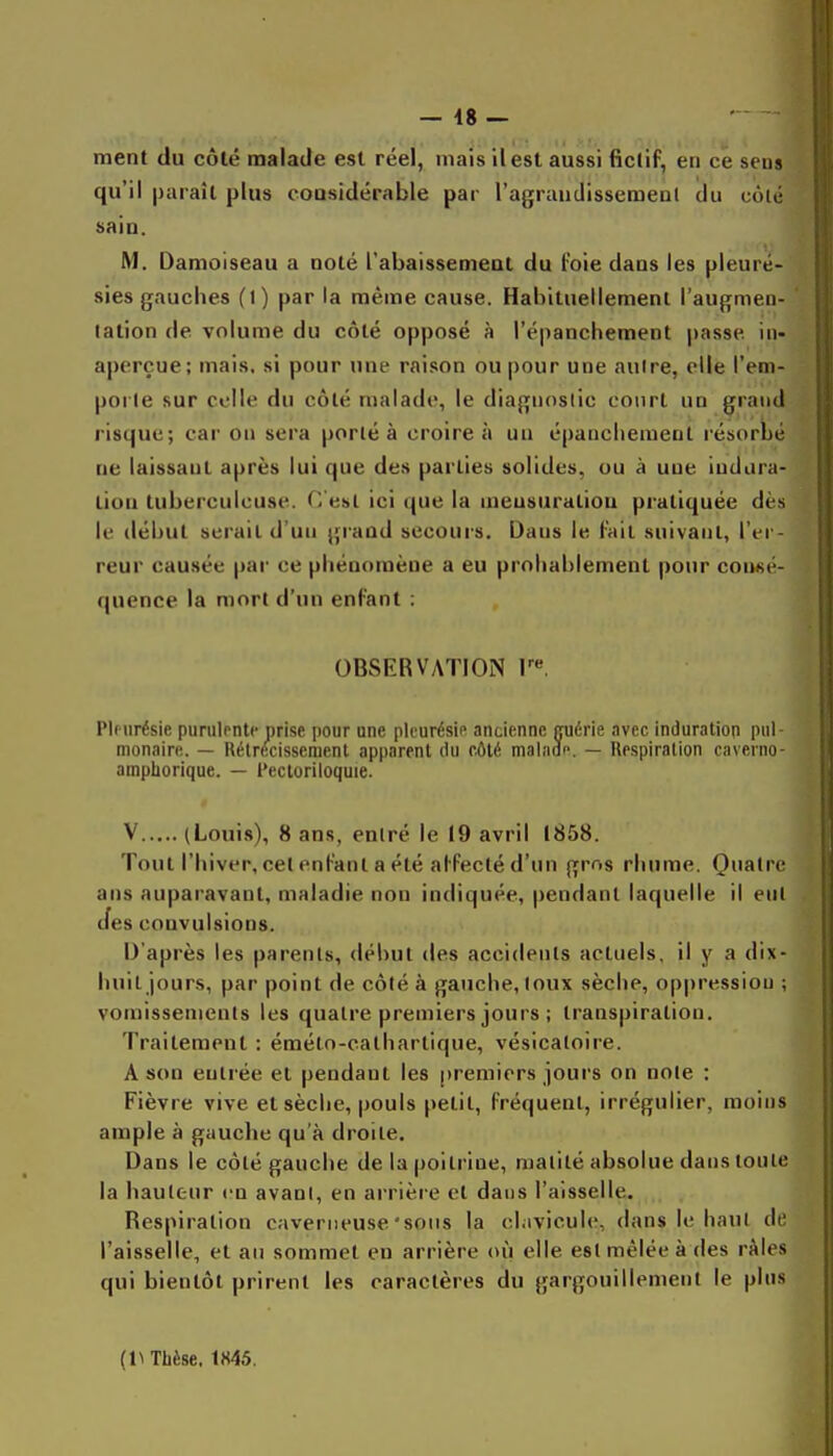 ment du côté malade est réel, mais il est aussi fictif, en ce sens qu'il paraît plus considérable par l'agraudissemenl du côté sain. M. Damoiseau a noté l'abaissement du l'oie dans les pleuré- sies gauches (1) par la même cause. Habituellement l'augmen- tation de volume du côté opposé à l'épanchement passe in- aperçue; mais, si pour une raison ou pour une aulre, elle l'em- porle sur celle du côté malade, le diagnostic court un grand risque; car on sera porté à croire à un épanchemeut résorbé ne laissant après lui que des parties solides, ou à une indura- tion tuberculeuse. C'est ici que la meusuratiou pratiquée dès le tlébut serait d'un giand secours. Dans le Fait suivant, l'er- reur causée par ce phénomène a eu probablement pour consé- quence la mort d'un enfant : OBSERVATION V. Plfiirésie purulfnte prise pour une pleurésie ancienne guérie avec induration pul- monaire,. — Rétrécissement apparent du fAlé malade. — Respiration caverno- amphorique. — l'ectoriloquie. V (Louis), 8 ans, entré le 19 avril 1858. Tout l'biver, cet enfant a été ahfeclé d'un grr.s rhume. Quatre ans auparavant, maladie non indiquée, pendant laquelle il eut cfes convulsions. D'après les parents, début des accidents actuels, il y a dix- huit jours, par point de côté à gauche, toux sèche, oppression ; vomissements les quatre premiers jours ; transpiration. Traitement : éméto-calharlique, vésicatoire. A son entrée et pendant les premiers jours on note : Fièvre vive et sèche, pouls petit, fréquent, irréguiier, moins ample à gauche qu'à droite. Dans le côté gauche de la poitrine, malité absolue dans toute la hauteur en avant, en arrière et dans l'aisselle. Respiration caverneuse'sous la chivicule, dans le haut de l'aisselle, et au sommet en arrière où elle est mêlée à des râles qui bientôt prirent les caractères du gargouillement le pins (l^ Thèse, 1845.