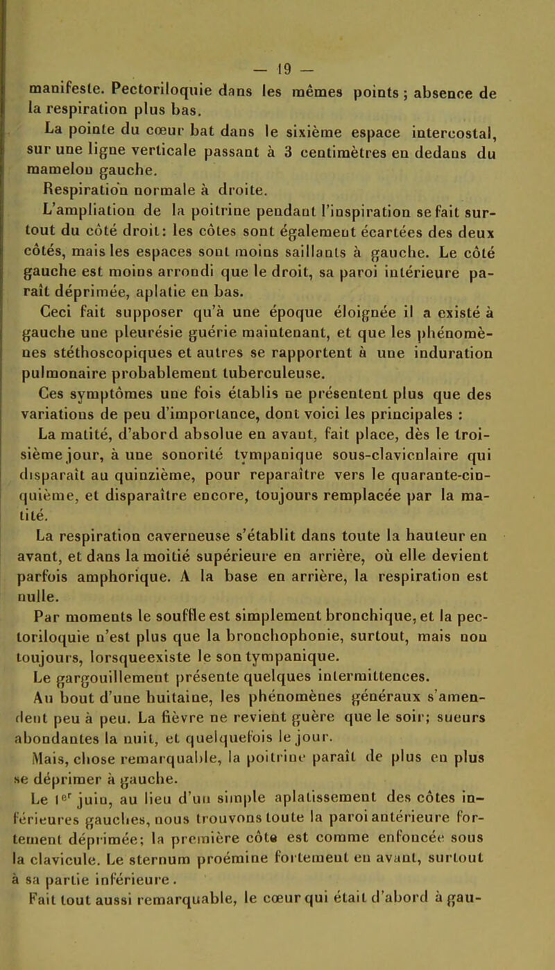 manifeste. Pectoriloqiiie dans les mêmes points ; absence de la respiration plus bas. La pointe du cœur bat dans le sixième espace intercostal, sur une ligne verticale passant à 3 centimètres en dedans du mamelon gauche. Respiration normale à droite. L'ampliation de la poitrine pendant l'inspiration se fait sur- tout du côté droit: les côtes sont également écartées des deux côtés, mais les espaces sont moins saillants à gauche. Le côté gauche est moins arrondi que le droit, sa paroi intérieure pa- raît déprimée, aplatie en bas. Ceci fait supposer qu'à une époque éloignée il a existé à gauche une pleurésie guérie maintenant, et que les phénomè- nes stéthoscopiques et autres se rapportent à une induration pulmonaire probablement tuberculeuse. Ces symptômes une fois établis ne présentent plus que des variations de peu d'importance, dont voici les principales : La matité, d'abord absolue en avant, fait place, dès le troi- sième jour, à une sonorité tympanique sous-clavicnlaire qui disparaît au quinzième, pour reparaître vers le quarante-cin- quième, et disparaître encore, toujours remplacée par la ma- tité. La respiration caverneuse s'établit dans toute la hauteur en avant, et dans la moitié supérieure en arrière, où elle devient parfois amphorique. A la base en arrière, la respiration est nulle. Par moments le souffle est simplement bronchique, et la pec- toriloquie n'est plus que la bronchophonie, surtout, mais non toujours, lorsqueexiste le son tympanique. Le gargouillement présente quelques intermittences. An Ijout d'une huitaine, les phénomènes généraux s'amen- fleiit peu à peu. La fièvre ne revient guère que le soir; sueurs abondantes la nuit, et quelquefois le jour. Mais, chose remarquable, la poitriui- paraît de plus en plus se déprimer à gauche. Le juin, au lieu d'un simple aplatissement des côtes in- férieures gauches, nous trouvons toute la paroi antérieure for- tement déprimée; la première côte est comme enfoncée sous la clavicule. Le sternum proémine fortement eu avant, surtout à sa partie inférieure . Fait tout aussi remarquable, le cœur qui était d'abord à gau-